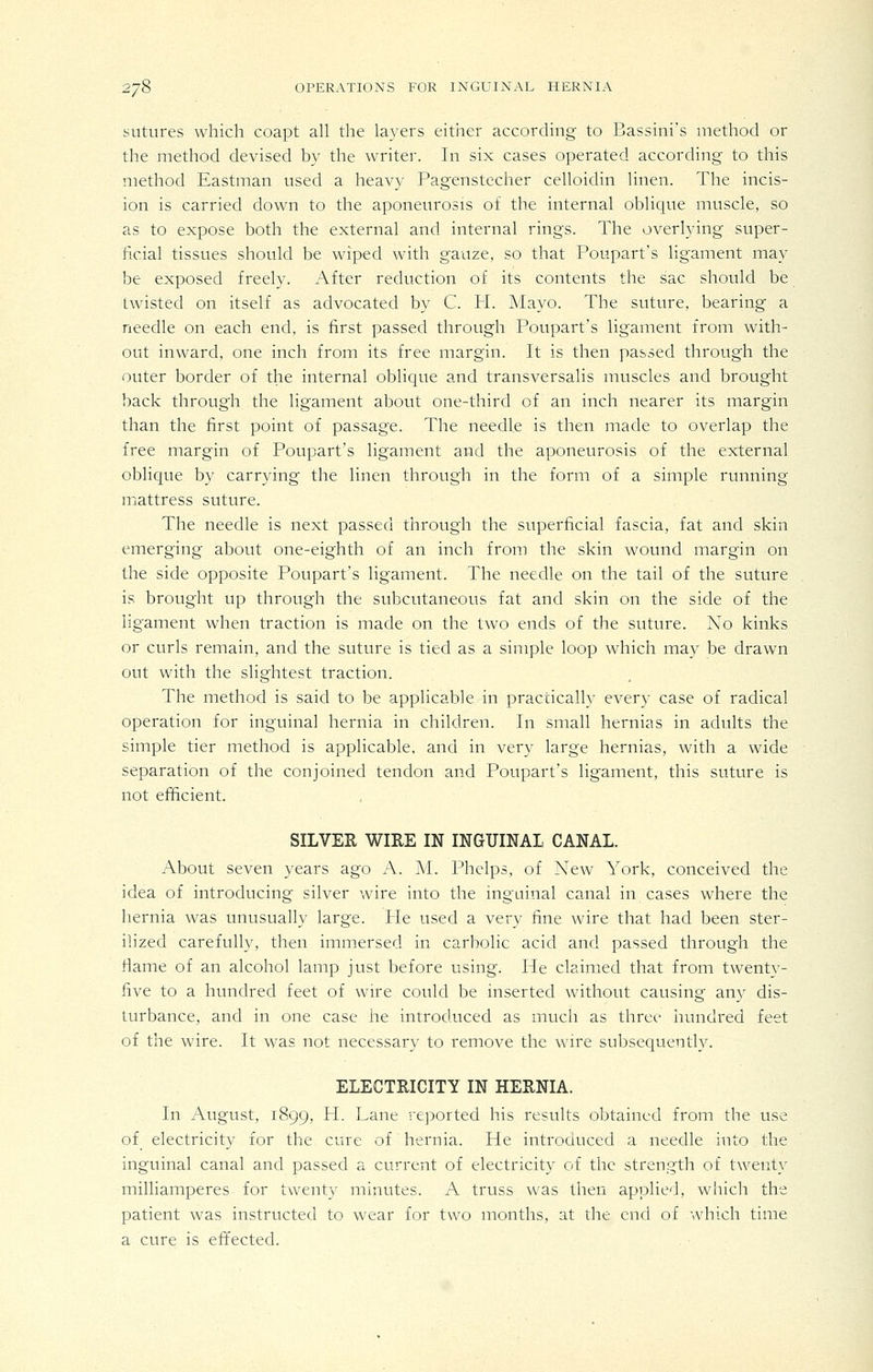 sutures which coapt all the layers either according to Bassini's method or the method devised by the writer. In six cases operated according- to this method Eastman used a heavy Pagenstecher celloidin linen. The incis- ion is carried down to the aponeurosis of the internal oblique muscle, so as to expose both the external and internal rings. The overlying super- ficial tissues should be wiped with gauze, so that Poupart's ligament may be exposed freely. After reduction of its contents the sac should be twisted on itself as advocated by C. PL Mayo. The suture, bearing a needle on each end, is first passed through Poupart's ligament from with- out inward, one inch from its free margin. It is then passed through the outer border of the internal oblique and transversalis muscles and brought back through the ligament about one-third of an inch nearer its margin than the first point of passage. The needle is then made to overlap the free margin of Poupart's ligament and the aponeurosis of the external oblique by carrying the linen through in the form of a simple running mattress suture. The needle is next passed through the superficial fascia, fat and skin emerging about one-eighth of an inch from the skin wound margin on the side opposite Poupart's ligament. The needle on the tail of the suture is brought up through the subcutaneous fat and skin on the side of the ligament when traction is made on the two ends of the suture. No kinks or curls remain, and the suture is tied as a simple loop which may be drawn out with the slightest traction. The method is said to be applicable in practically every case of radical operation for inguinal hernia in children. In small hernias in adults the simple tier method is applicable, and in very large hernias, with a wide separation of the conjoined tendon and Poupart's ligament, this suture is not efficient. SILVER WIRE m mGUINAL CANAL. About seven years ago A. M. Phelps, of New York, conceived the idea of introducing silver wire into the inguinal canal in cases where the hernia was unusually large. He used a very fine wire that had been ster- ilized carefully, then immersed in carbolic acid and passed through the flame of an alcohol lamp just before using. He claimed that from twenty- five to a hundred feet of wire could be inserted without causing any dis- turbance, and in one case he introduced as much as three hundred feet of the wire. It was not necessary to remove the wire subsequently. ELECTRICITY IN HERNIA. In August, 1899, H. Lane reported his results obtained from the use of electricity for the cure of hernia. He introduced a needle into the inguinal canal and passed a current of electricity of the strength of twenty milliamperes for twenty minutes. A truss was then applied, which the patient was instructed to wear for two months, at the end of which time a cure is efifected.