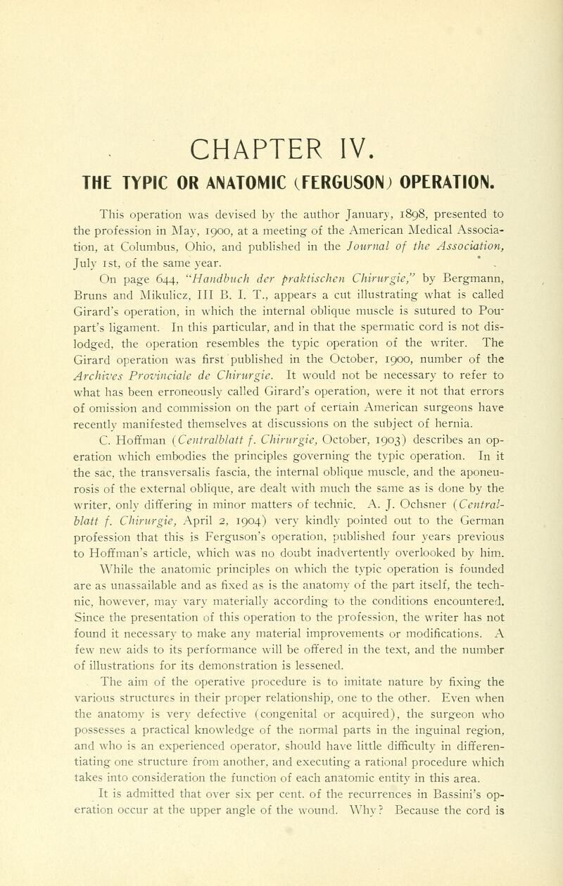 THE TYPIC OR ANATOMIC (FERGUSONj OPERATION. This operation was devised by the author January, 1898, presented to the profession in Ma}^, 1900, at a meeting of the American Medical Associa- tion, at Columbus, Ohio, and published in the Journal of the Association, July I St, of the same year. * - On page 644, ''Haiidhuch der praktischen Chirurgie, by Bergmann, Bruns and Mikulicz, III B. L T., appears a cut illustrating what is called Girard's operation, in which the internal oblique muscle is sutured to Pou part's ligament. In this particular, and in that the spermatic cord is not dis- lodged, the operation resembles the typic operation of the writer. The Girard operation was first published in the October, 1900, number of the Archives Provinciale de Chirurgie. It would not be necessary to refer to what has been erroneously called Girard's operation, were it not that errors of omission and commission on the part of certain American surgeons have recently manifested themselves at discussions on the subject of hernia. C. Hoffman {Centralhlatt f. Chirurgie, October, 1903) describes an op- eration which embodies the principles governing the typic operation. In it the sac, the transversalis fascia, the internal oblique muscle, and the aponeu- rosis of the external oblique, are dealt with much the same as is done by the writer, only differing in minor matters of technic. A. J. Ochsner (Central- hkbtt f. Chirurgie, April 2, 1904) very kindly pointed out to the German profession that this is Ferguson's operation, published four years previous to Hoffman's article, which was no doubt inadvertently overlooked by him.. While the anatomic principles on which the typic operation is founded are as unassailable and as fixed as is the anatomy of the part itself, the tech- nic, however, may vary materially according to the conditions encountered. Since the presentation of this operation to the profession, the writer has not found it necessary to make any material improvements or modifications. A few new aids to its performance will be offered in the text, and the number of illustrations for its demonstration is lessened. The aim of the operative procedure is to imitate nature by fixing the various structures in their proper relationship, one to the other. Even when the anatomy is very defective (congenital or acquired), the surgeon who possesses a practical knowledge of the normal parts in the inguinal region, and who is an experienced operator, should have little difficulty in differen- tiating one structure from another, and executing a rational procedure which takes into consideration the function of each anatomic entity in this area. It is admitted that over six per cent, of the recurrences in Bassini's op- eration occur at the upper angle of the wound. Why? Because the cord is