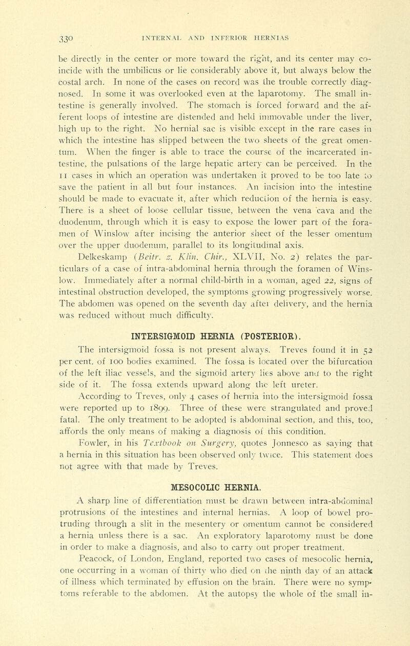 be directly in the center or more toward the right, and its center may co- incide with the umbihcus or lie considerably above it, but always below the costal arch. In none of the cases on record was the trouble correctly diag- nosed. In some it was overlooked even at the laparotomy. The small in- testine is generally involved. The stomach is forced forward and the af- ferent loops of intestine are distended and held immovable under the liver, high up to the right. No hernial sac is visible except in the rare cases in which the intestine has slipped between the two sheets of the great omen- tum. When the finger is able to trace the course of the incarcerated in- testine, the pulsations of the large hepatic artery can be perceived. In the II cases in which an operation was undertaken it proved to be too late to save the patient in all but four instances. An incision into the intestine should be made to evacuate it, after which reduction of the hernia is easy. There is a sheet of loose cellular tissue, between the vena cava and the duodenum, through which it is easy to expose the lower part of the fora- men of Winslow after incising the anterior sheet of the lesser omentum over the upper duodenum, parallel to its longitudinal axis. Delkeskamp (Beitr. z. Klin. Chir., XLVII, No. 2) relates the par- ticulars of a case of intra-abdominal hernia through the foramen of Wins- low. Immediately after a normal child-birth in a woman, aged 22, signs of intestinal obstruction developed, the symptoms growing progressively worse. The abdomen was opened on the seventh day after delivery, and the hernia was reduced without much difficulty. INTERSIGMOID HEENIA (POSTERIOR). The intersigmoid fossa is not present always. Treves found it in 52 per cent, of 100 bodies examined. The fossa is located over the bifurcation of the left iliac vessels, and the sigmoid artery lies above and to the right side of it. The fossa extends upward along the left ureter. According to Treves, only 4 cases of hernia into the intersigmoid fossa were reported up to 1899. Three of these were strangulated and proved fatal. The only treatment to be adopted is abdominal section, and this, too, affords the only means of making a diagnosis of this condition. Fowler, in his Textbook on Surgery, quotes Jonnesco as saying that a hernia in this situation has been observed only twice. This statement does not agree with that made by Treves. MESOCOnC HERNIA. A sharp line of differentiation must be drawn between intra-abdominal protrusions of the intestines and internal hernias. A loop of bowel pro- truding through a slit in the mesentery or omentum cannot be considered a hernia unless there is a sac. An exploratory laparotomy must be done in order to make a diagnosis, and also to carry out proper treatment. Peacock, of London, England, reported two cases of mesocolic hernia, one occurring in a woman of thirty who died on die ninth day of an attack of illness which terminated by effusion on the brain. There were no symp- toms referable to the abdomen. At the autops}' the whole of the small in-