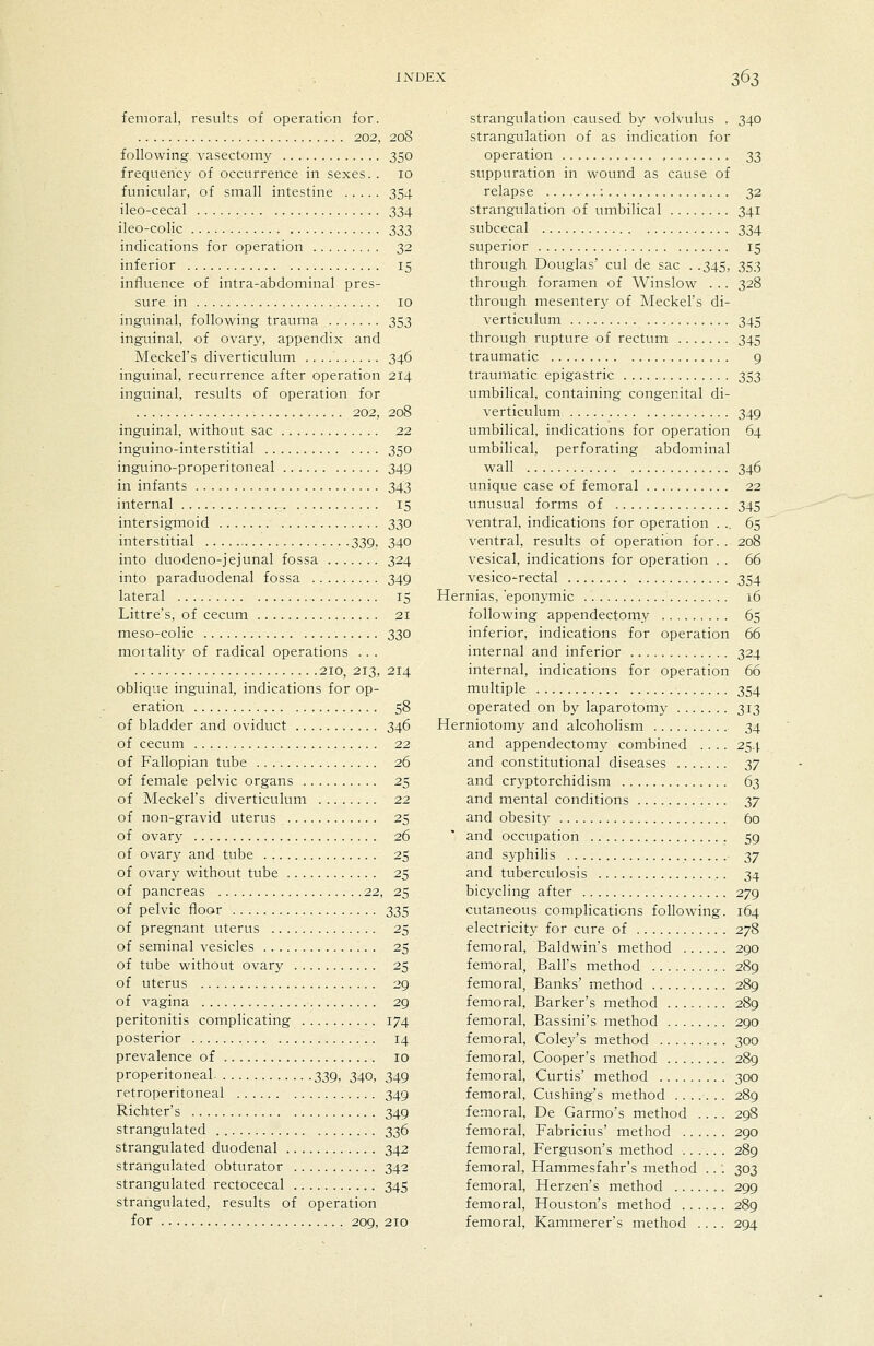 femoral, results of operation for. 202, 208 following vasectomy 350 frequency of occurrence in sexes. . 10 funicular, of small intestine 354 ileo-cecal 334 ileo-colic ^iZi indications for operation 32 inferior 15 influence of intra-abdominal pres- sure in 10 inguinal, following trauma 353 inguinal, of ovary, appendix and Meckel's diverticulum 346 inguinal, recurrence after operation 214 inguinal, results of operation for 202, 208 inguinal, without sac 22 inguino-interstitial 350 inguino-properitoneal 349 in infants 343 internal 15 intersigmoid 330 interstitial 339, 340 into duodeno-jejunal fossa 324 into paraduodenal fossa 349 lateral 15 Littre's, of cecum 21 meso-colic 330 mortality of radical operations .. . 210, 213, 214 oblique inguinal, indications for op- eration 58 of bladder and oviduct 346 of cecum 22 of Fallopian tube 26 of female pelvic organs 25 of Meckel's diverticulum 22 of non-gravid uterus 25 of ovary 26 of ovary and tube 25 of ovary without tube 25 of pancreas 22, 25 of pelvic floor 335 of pregnant uterus 25 of seminal vesicles 25 of tube without ovary 25 of uterus 29 of vagina 29 peritonitis complicating 174 posterior 14 prevalence of 10 properitoneal 339, 340, 349 retroperitoneal 349 Richter's 349 strangulated 336 strangulated duodenal 342 strangulated obturator 342 strangulated rectocecal 345 strangulated, results of operation for 209, 210 strangulation caused by volvulus . 340 strangulation of as indication for operation 33 suppuration in wound as cause of relapse : 32 strangulation of umbilical 341 subcecal 334 superior 15 through Douglas' cul de sac . .345, 353 through foramen of Winslow . .. 328 through mesentery of Meckel's di- verticulum 345 through rupture of rectum 345 traumatic 9 traumatic epigastric 353 umbilical, containing congenital di- verticulum 349 umbilical, indications for operation 64 umbilical, perforating abdominal wall 346 unique case of femoral 22 unusual forms of 345 ventral, indications for operation . .. 65 ventral, results of operation for. . 208 vesical, indications for operation . . 66 vesico-rectal 354 Hernias, 'eponymic 16 following appendectomy 65 inferior, indications for operation 66 internal and inferior 324 internal, indications for operation 66 multiple 354 operated on by laparotomy 313 Herniotomy and alcohohsm 34 and appendectomy combined .... 254 and constitutional diseases 2>7 and cryptorchidism 63 and mental conditions 2>7 and obesity 60 and occupation 59 and syphilis 37 and tuberculosis 34 bicycling after 279 cutaneous compHcations following. 164 electricity for cure of 278 femoral, Baldwin's method 290 femoral, Ball's method 289 femoral, Banks' method 289 femoral, Barker's method 289 femoral, Bassini's method 290 femoral, Coley's method 300 femoral. Cooper's method 289 femoral, Curtis' method 300 femoral, Cushing's method 289 femoral, De Garmo's method .... 298 femoral, Fabricius' method 290 femoral, Ferguson's method 289 femoral, Hammesfahr's method ..: 303 femoral, Herzen's method 299 femoral, Houston's method 289 femoral, Kammerer's method .... 294