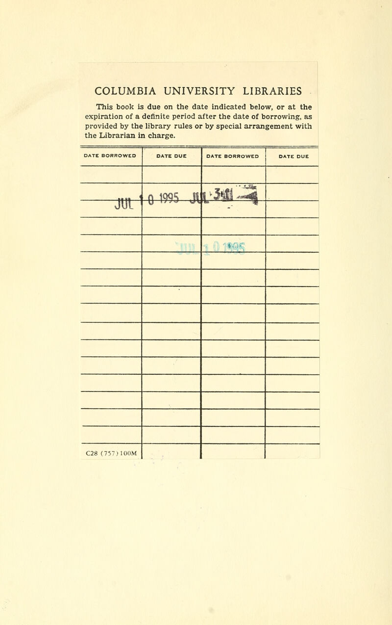 COLUMBIA UNIVERSITY LIBRARIES - This book is due on the date indicated below, or at the expiration of a definite period after the date of borrowing, as provided by the library rules or by special arrangement with the Librarian in charge. DATE BORROWED DATE DUE DATE BORROWED DATE DUE 11 III ' n \^5 Jt r5# J2 JUL ' y 1 / jT'ij w\ *• * j( ' yMk^ 1 C28 (757)100M