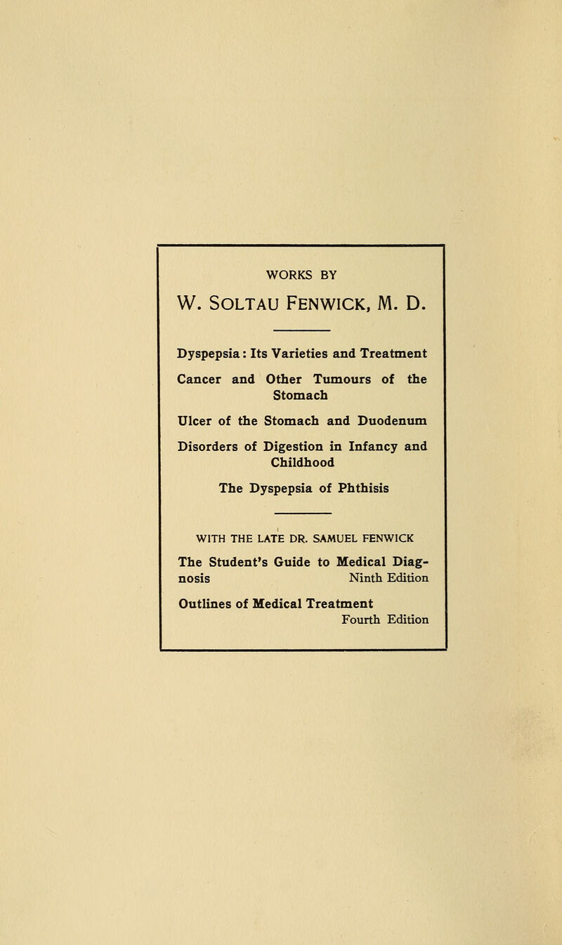 WORKS BY W. SOLTAU FENWICK, M. D. Dyspepsia: Its Varieties and Treatment Cancer and Other Tumours of the Stomach Ulcer of the Stomach and Duodenum Disorders of Digestion in Infancy and Childhood The Dyspepsia of Phthisis WITH THE LATE DR. SAMUEL FENWICK The Student's Guide to Medical Diag- nosis Ninth Edition Outlines of Medical Treatment Fourth Edition