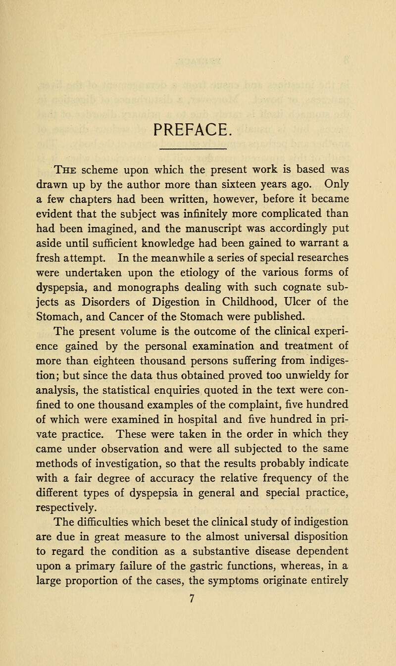 PREFACE. The scheme upon which the present work is based was drawn up by the author more than sixteen years ago. Only a few chapters had been written, however, before it became evident that the subject was infinitely more complicated than had been imagined, and the manuscript was accordingly put aside until sufi&cient knowledge had been gained to warrant a fresh attempt. In the meanwhile a series of special researches were undertaken upon the etiology of the various forms of dyspepsia, and monographs dealing with such cognate sub- jects as Disorders of Digestion in Childhood, Ulcer of the Stomach, and Cancer of the Stomach were published. The present volume is the outcome of the clinical experi- ence gained by the personal examination and treatment of more than eighteen thousand persons suffering from indiges- tion; but since the data thus obtained proved too unwieldy for analysis, the statistical enquiries quoted in the text were con- fined to one thousand examples of the complaint, five hundred of which were examined in hospital and five hundred in pri- vate practice. These were taken in the order in which they came under observation and were all subjected to the same methods of investigation, so that the results probably indicate with a fair degree of accuracy the relative frequency of the different types of dyspepsia in general and special practice, respectively. The difficulties which beset the clinical study of indigestion are due in great measure to the almost universal disposition to regard the condition as a substantive disease dependent upon a primary failure of the gastric functions, whereas, in a large proportion of the cases, the symptoms originate entirely