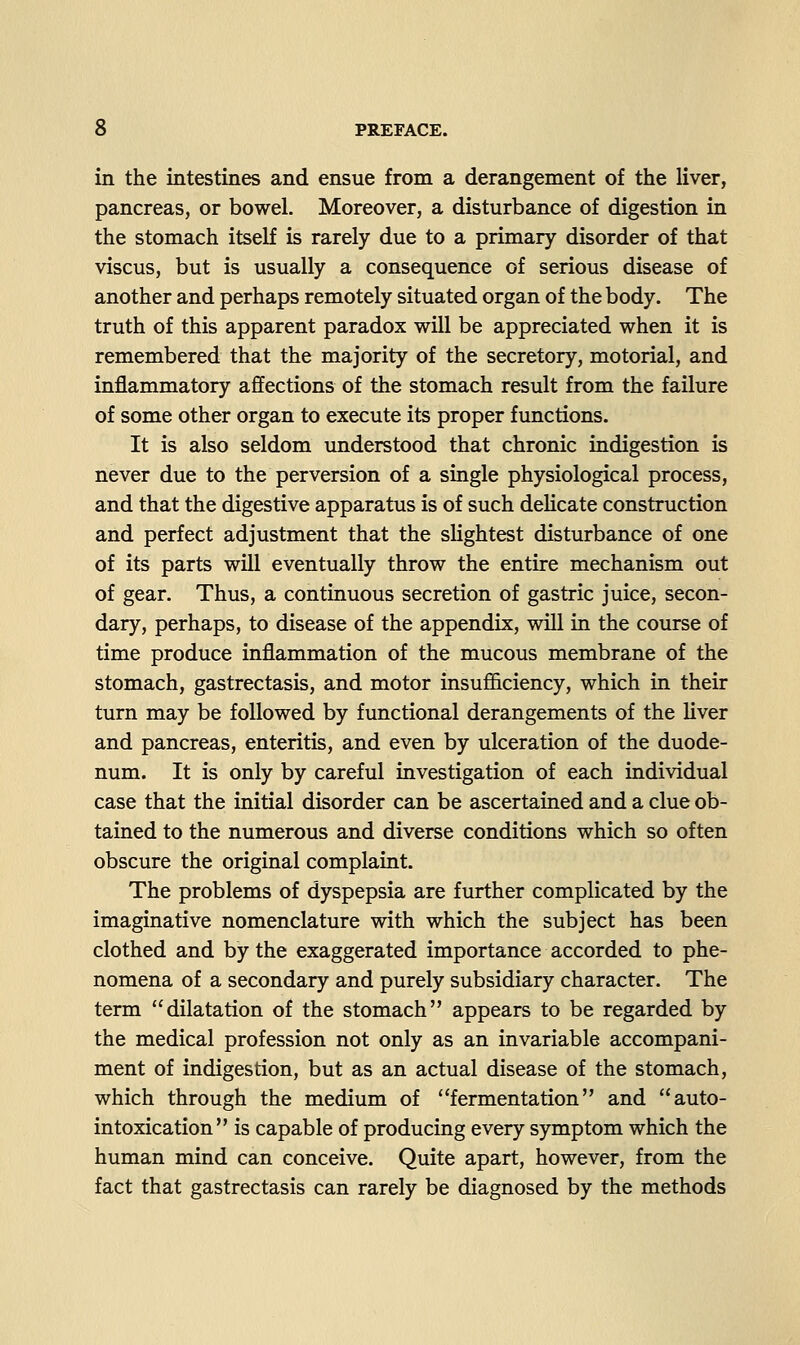 in the intestines and ensue from a derangement of the liver, pancreas, or bowel. Moreover, a disturbance of digestion in the stomach itself is rarely due to a primary disorder of that viscus, but is usually a consequence of serious disease of another and perhaps remotely situated organ of the body. The truth of this apparent paradox will be appreciated when it is remembered that the majority of the secretory, motorial, and inflammatory affections of the stomach result from the failure of some other organ to execute its proper functions. It is also seldom understood that chronic indigestion is never due to the perversion of a single physiological process, and that the digestive apparatus is of such delicate construction and perfect adjustment that the slightest disturbance of one of its parts will eventually throw the entire mechanism out of gear. Thus, a continuous secretion of gastric juice, secon- dary, perhaps, to disease of the appendix, will in the course of time produce inflammation of the mucous membrane of the stomach, gastrectasis, and motor insufficiency, which in their turn may be followed by functional derangements of the liver and pancreas, enteritis, and even by ulceration of the duode- num. It is only by careful investigation of each individual case that the initial disorder can be ascertained and a clue ob- tained to the numerous and diverse conditions which so often obscure the original complaint. The problems of dyspepsia are further complicated by the imaginative nomenclature with which the subject has been clothed and by the exaggerated importance accorded to phe- nomena of a secondary and purely subsidiary character. The term dilatation of the stomach appears to be regarded by the medical profession not only as an invariable accompani- ment of indigestion, but as an actual disease of the stomach, which through the medium of fermentation and auto- intoxication is capable of producing every symptom which the human mind can conceive. Quite apart, however, from the fact that gastrectasis can rarely be diagnosed by the methods