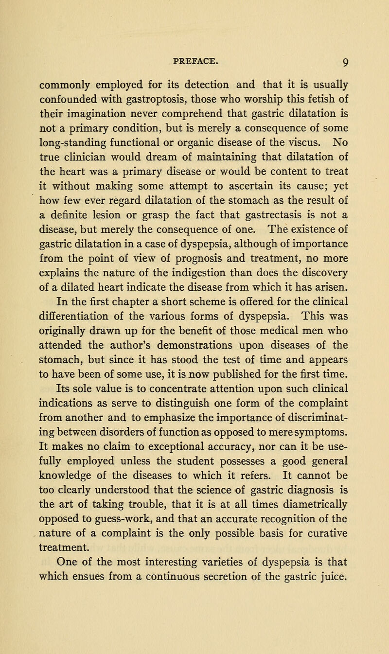 commonly employed for its detection and that it is usually confounded with gastroptosis, those who worship this fetish of their imagination never comprehend that gastric dilatation is not a primary condition, but is merely a consequence of some long-standing functional or organic disease of the viscus. No true clinician would dream of maintaining that dilatation of the heart was a primary disease or would be content to treat it without making some attempt to ascertain its cause; yet how few ever regard dilatation of the stomach as the result of a definite lesion or grasp the fact that gastrectasis is not a disease, but merely the consequence of one. The existence of gastric dilatation in a case of dyspepsia, although of importance from the point of view of prognosis and treatment, no more explains the nature of the indigestion than does the discovery of a dilated heart indicate the disease from which it has arisen. In the first chapter a short scheme is offered for the clinical differentiation of the various forms of dyspepsia. This was originally drawn up for the benefit of those medical men who attended the author's demonstrations upon diseases of the stomach, but since it has stood the test of time and appears to have been of some use, it is now published for the first time. Its sole value is to concentrate attention upon such clinical indications as serve to distinguish one form of the complaint from another and to emphasize the importance of discriminat- ing between disorders of function as opposed to mere symptoms. It makes no claim to exceptional accuracy, nor can it be use- fully employed unless the student possesses a good general knowledge of the diseases to which it refers. It cannot be too clearly understood that the science of gastric diagnosis is the art of taking trouble, that it is at all times diametrically opposed to guess-work, and that an accurate recognition of the nature of a complaint is the only possible basis for curative treatment. One of the most interesting varieties of dyspepsia is that which ensues from a continuous secretion of the gastric juice.