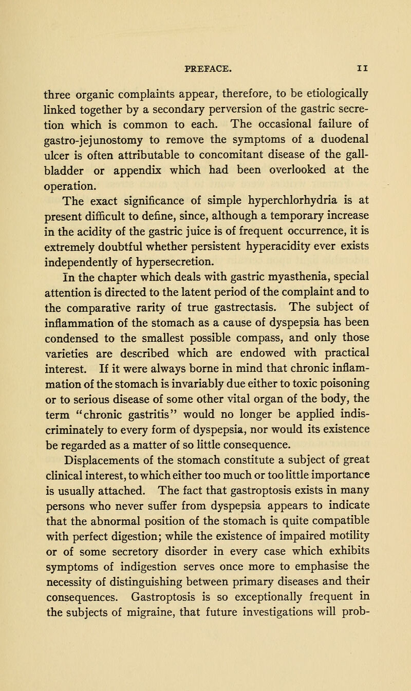 three organic complaints appear, therefore, to be etiologically linked together by a secondary perversion of the gastric secre- tion which is common to each. The occasional failure of gastro-jejunostomy to remove the symptoms of a duodenal ulcer is often attributable to concomitant disease of the gall- bladder or appendix which had been overlooked at the operation. The exact significance of simple hyperchlorhydria is at present difficult to define, since, although a temporary increase in the acidity of the gastric juice is of frequent occurrence, it is extremely doubtful whether persistent hyperacidity ever exists independently of hypersecretion. In the chapter which deals with gastric myasthenia, special attention is directed to the latent period of the complaint and to the comparative rarity of true gastrectasis. The subject of inflammation of the stomach as a cause of dyspepsia has been condensed to the smallest possible compass, and only those varieties are described which are endowed with practical interest. If it were always borne in mind that chronic inflam- mation of the stomach is invariably due either to toxic poisoning or to serious disease of some other vital organ of the body, the term chronic gastritis would no longer be applied indis- criminately to every form of dyspepsia, nor would its existence be regarded as a matter of so little consequence. Displacements of the stomach constitute a subject of great clinical interest, to which either too much or too little importance is usually attached. The fact that gastroptosis exists in many persons who never suffer from dyspepsia appears to indicate that the abnormal position of the stomach is quite compatible with perfect digestion; while the existence of impaired motility or of some secretory disorder in every case which exhibits symptoms of indigestion serves once more to emphasise the necessity of distinguishing between primary diseases and their consequences. Gastroptosis is so exceptionally frequent in the subjects of migraine, that future investigations will prob-