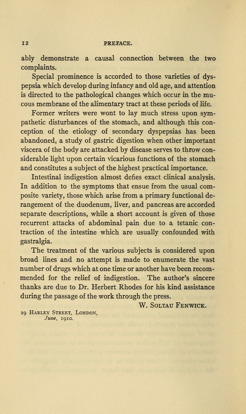ably demonstrate a causal connection between the two complaints. Special prominence is accorded to those varieties of dys- pepsia which develop during infancy and old age, and attention is directed to the pathological changes which occur in the mu- cous membrane of the alimentary tract at these periods of life. Former writers were wont to lay much stress upon sym- pathetic disturbances of the stomach, and although this con- ception of the etiology of secondary dyspepsias has been abandoned, a study of gastric digestion when other important viscera of the body are attacked by disease serves to throw con- siderable light upon certain vicarious functions of the stomach and constitutes a subject of the highest practical importance. Intestinal indigestion almost defies exact clinical analysis. In addition to the symptoms that ensue from the usual com- posite variety, those which arise from a primary fimctional de- rangement of the duodenum, liver, and pancreas are accorded separate descriptions, while a short account is given of those recurrent attacks of abdominal pain due to a tetanic con- traction of the intestine which are usually confounded with gastralgia. The treatment of the various subjects is considered upon broad lines and no attempt is made to enumerate the vast number of drugs which at one time or another have been recom- mended for the relief of indigestion. The author's sincere thanks are due to Dr. Herbert Rhodes for his kind assistance during the passage of the work through the press. W. SOLTAU FeNWICK. 29 Harley Street, London, June, 1910.