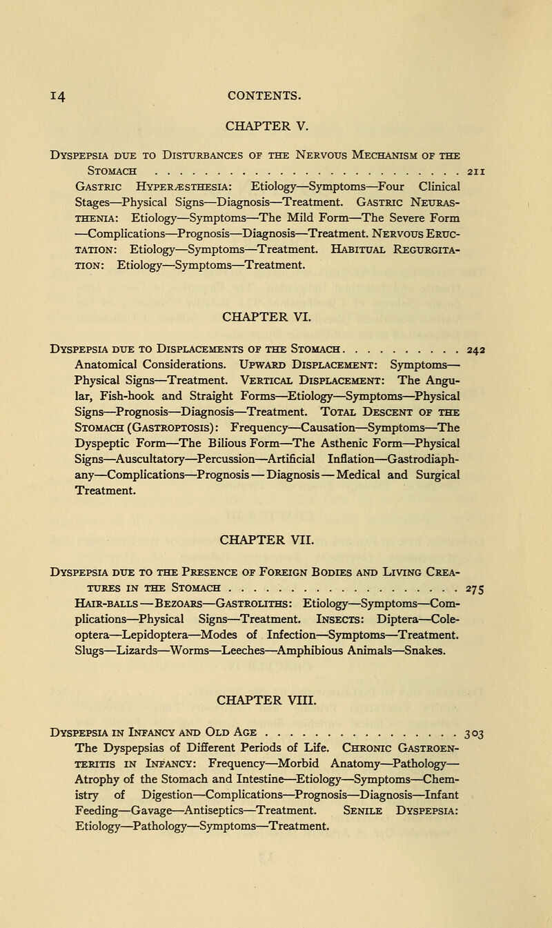 CHAPTER V. Dyspepsia due to Disturbances of the Nervous Mechanism of the Stomach Gastric Hyperesthesia: Etiology—Symptoms—Four Clinical Stages—Physical Signs—Diagnosis—Treatment. Gastric Neuras- thenia: Etiology—Symptoms—The Mild Form—The Severe Form —Complications—^Prognosis—Diagnosis—Treatment. Nervous Eruc- tation: Etiology—Symptoms—Treatment. Habitual Regurgita- tion : Etiology—Symptoms—Treatment. CHAPTER VI. Dyspepsia due to Displacements of the Stomach 242 Anatomical Considerations. Upward Displacement: Symptoms— Physical Signs—Treatment. Vertical Displacement: The Angu- lar, Fish-hook and Straight Forms—^Etiology—Symptoms—^Physical Signs—^Prognosis—Diagnosis—Treatment. Total Descent of the Stomach (Gastroptosis) : Frequency—Causation—Symptoms—The Dyspeptic Form—The Bilious Form—The Asthenic Form—^Physical Signs—^Auscultatory—^Percussion—^Artificial Inflation—Gastrodiaph- any—Complications—^Prognosis — Diagnosis—Medical and Surgical Treatment. CHAPTER VII. Dyspepsia due to the Presence of Foreign Bodies and Living Crea- tures in the Stomach 275 Hair-balls—Bezoars—Gastroliths : Etiology—Symptoms—Com- plications—^Physical Signs—^Treatment. Insects: Diptera—Cole- optera—Lepidoptera—^Modes of Infection—Symptoms—^Treatment. Slugs—Lizards—Worms—Leeches—^Amphibious Animals—Snakes. CHAPTER VIII. Dyspepsia in Infancy AND Old Age 303 The Dyspepsias of Different Periods of Life. Chronic Gastroen- teritis IN Infancy: Frequency—Morbid Anatomy—Pathology— Atrophy of the Stomach and Intestine—Etiology—Symptoms—Chem- istry of Digestion—Complications—^Prognosis—Diagnosis—Infant Feeding—Gavage—^Antiseptics—Treatment. Senile Dyspepsia: Etiology—^Pathology—Symptoms—Treatment.