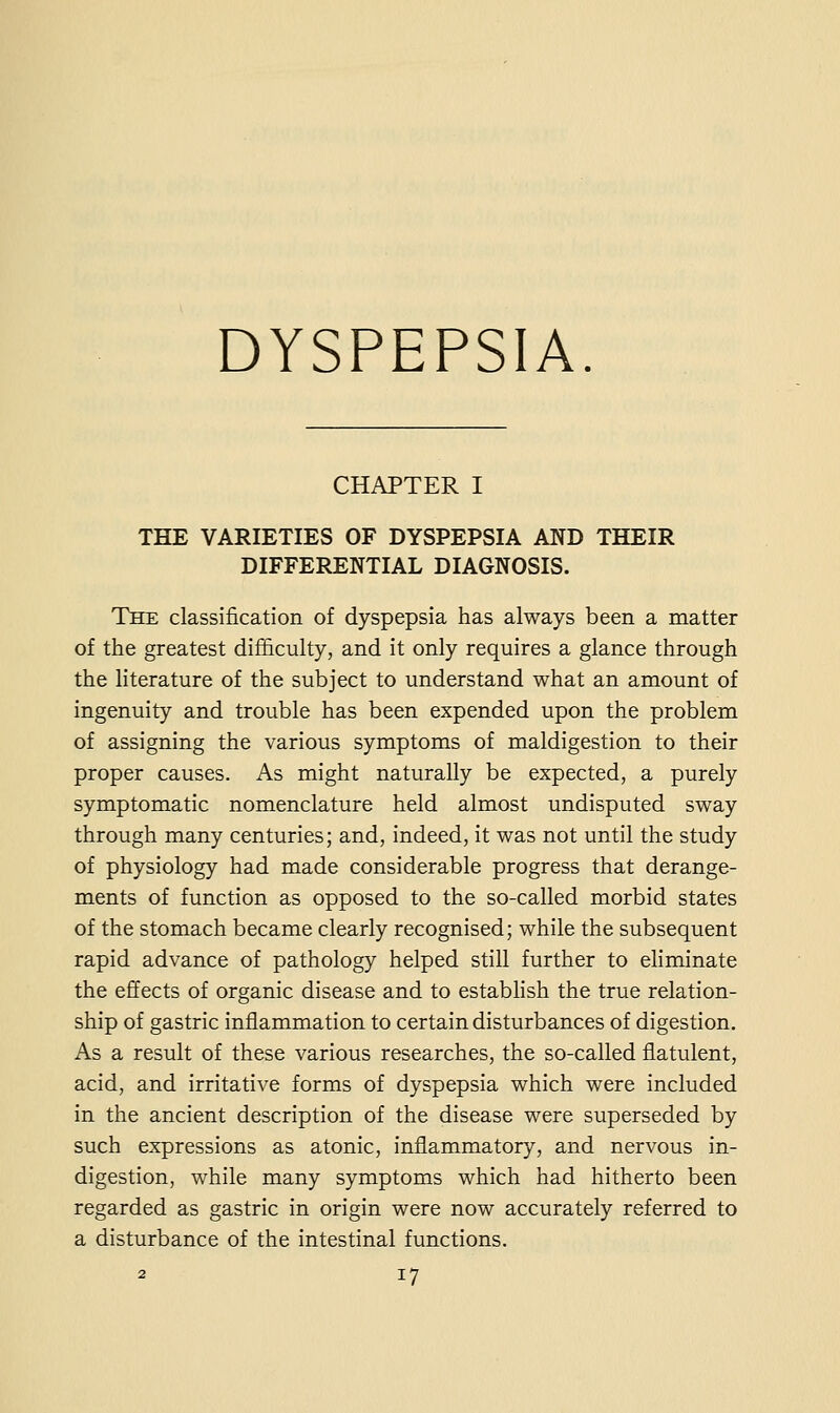 DYSPEPSIA. CHAPTER I THE VARIETIES OF DYSPEPSIA AND THEIR DIFFERENTIAL DIAGNOSIS. The classification of dyspepsia has always been a matter of the greatest difficulty, and it only requires a glance through the literature of the subject to understand what an amount of ingenuity and trouble has been expended upon the problem of assigning the various symptoms of maldigestion to their proper causes. As might naturally be expected, a purely symptomatic nomenclature held almost undisputed sway through many centuries; and, indeed, it was not until the study of physiology had made considerable progress that derange- ments of function as opposed to the so-called morbid states of the stomach became clearly recognised; while the subsequent rapid advance of pathology helped still further to eliminate the effects of organic disease and to establish the true relation- ship of gastric inflammation to certain disturbances of digestion. As a result of these various researches, the so-called flatulent, acid, and irritative forms of dyspepsia which were included in the ancient description of the disease were superseded by such expressions as atonic, inflammatory, and nervous in- digestion, while many symptoms which had hitherto been regarded as gastric in origin were now accurately referred to a disturbance of the intestinal functions.