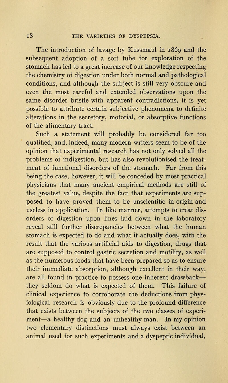 The introduction of lavage by Kussmaul in 1869 and the subsequent adoption of a soft tube for exploration of the stomach has led to a great increase of our knowledge respecting the chemistry of digestion under both normal and pathological conditions, and although the subject is still very obscure and even the most careful and extended observations upon the same disorder bristle with apparent contradictions, it is yet possible to attribute certain subjective phenomena to definite alterations in the secretory, motorial, or absorptive functions of the alimentary tract. Such a statement will probably be considered far too qualified, and, indeed, many modern writers seem to be of the opinion that experimental research has not only solved all the problems of indigestion, but has also revolutionised the treat- ment of functional disorders of the stomach. Far from this being the case, however, it will be conceded by most practical physicians that many ancient empirical methods are still of the greatest value, despite the fact that experiments are sup- posed to have proved them to be unscientific in origin and useless in application. In like manner, attempts to treat dis- orders of digestion upon lines laid down in the laboratory reveal still further discrepancies between what the human stomach is expected to do and what it actually does, with the result that the various artificial aids to digestion, drugs that are supposed to control gastric secretion and motility, as well as the numerous foods that have been prepared so as to ensure their immediate absorption, although excellent in their way, are all found in practice to possess one inherent drawback— they seldom do what is expected of them. This failure of clinical experience to corroborate the deductions from phys- iological research is obviously due to the profound difference that exists between the subjects of the two classes of experi- ment—a healthy dog and an unhealthy man. In my opinion two elementary distinctions must always exist between an animal used for such experiments and a dyspeptic individual,