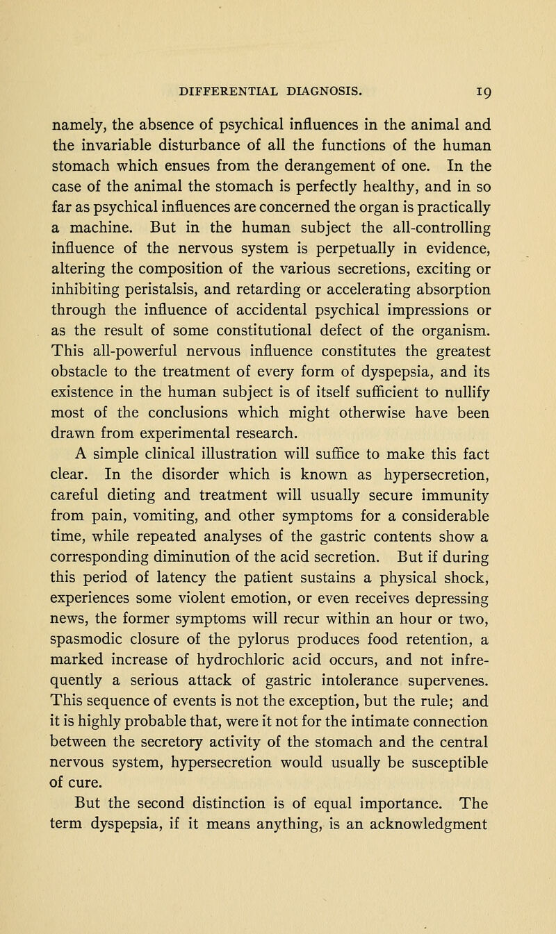 namely, the absence of psychical influences in the animal and the invariable disturbance of all the functions of the human stomach which ensues from the derangement of one. In the case of the animal the stomach is perfectly healthy, and in so far as psychical influences are concerned the organ is practically a machine. But in the human subject the all-controlling influence of the nervous system is perpetually in evidence, altering the composition of the various secretions, exciting or inhibiting peristalsis, and retarding or accelerating absorption through the influence of accidental psychical impressions or as the result of some constitutional defect of the organism. This all-powerful nervous influence constitutes the greatest obstacle to the treatment of every form of dyspepsia, and its existence in the human subject is of itself sufiicient to nullify most of the conclusions which might otherwise have been drawn from experimental research. A simple clinical illustration will suffice to make this fact clear. In the disorder which is known as hypersecretion, careful dieting and treatment will usually secure immunity from pain, vomiting, and other symptoms for a considerable time, while repeated analyses of the gastric contents show a corresponding diminution of the acid secretion. But if during this period of latency the patient sustains a physical shock, experiences some violent emotion, or even receives depressing news, the former symptoms will recur within an hour or two, spasmodic closure of the pylorus produces food retention, a marked increase of hydrochloric acid occurs, and not infre- quently a serious attack of gastric intolerance supervenes. This sequence of events is not the exception, but the rule; and it is highly probable that, were it not for the intimate connection between the secretory activity of the stomach and the central nervous system, hypersecretion would usually be susceptible of cure. But the second distinction is of equal importance. The term dyspepsia, if it means anything, is an acknowledgment