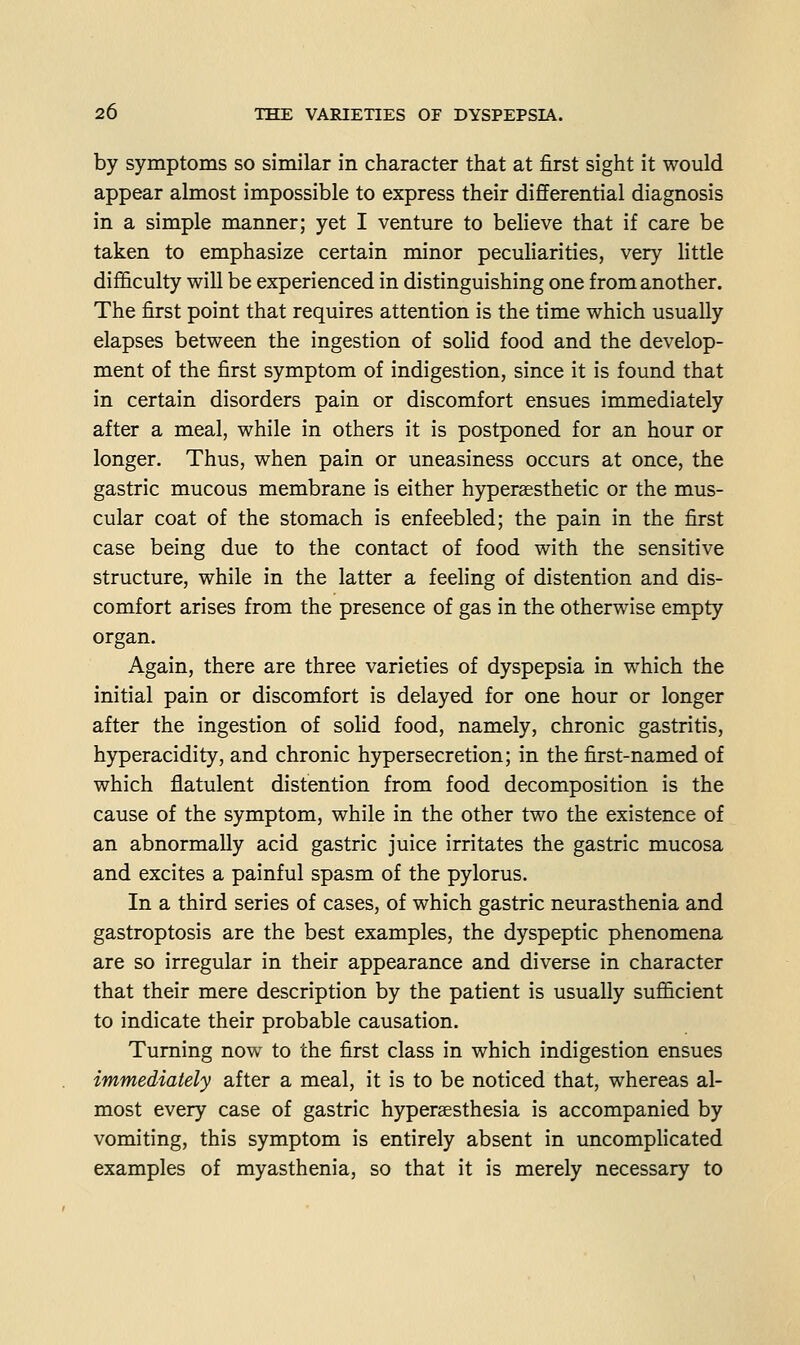 by symptoms so similar in character that at first sight it would appear almost impossible to express their differential diagnosis in a simple manner; yet I venture to believe that if care be taken to emphasize certain minor peculiarities, very little difficulty will be experienced in distinguishing one from another. The first point that requires attention is the time which usually elapses between the ingestion of solid food and the develop- ment of the first symptom of indigestion, since it is found that in certain disorders pain or discomfort ensues immediately after a meal, while in others it is postponed for an hour or longer. Thus, when pain or uneasiness occurs at once, the gastric mucous membrane is either hyperssthetic or the mus- cular coat of the stomach is enfeebled; the pain in the first case being due to the contact of food with the sensitive structure, while in the latter a feeling of distention and dis- comfort arises from the presence of gas in the otherwise empty organ. Again, there are three varieties of dyspepsia in which the initial pain or discomfort is delayed for one hour or longer after the ingestion of solid food, namely, chronic gastritis, hyperacidity, and chronic hypersecretion; in the first-named of which flatulent distention from food decomposition is the cause of the symptom, while in the other two the existence of an abnormally acid gastric juice irritates the gastric mucosa and excites a painful spasm of the pylorus. In a third series of cases, of which gastric neurasthenia and gastroptosis are the best examples, the dyspeptic phenomena are so irregular in their appearance and diverse in character that their mere description by the patient is usually sufficient to indicate their probable causation. Turning now to the first class in which indigestion ensues immediately after a meal, it is to be noticed that, whereas al- most every case of gastric hyperaesthesia is accompanied by vomiting, this symptom is entirely absent in uncomphcated examples of myasthenia, so that it is merely necessary to