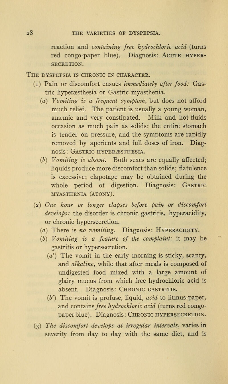 reaction and containing free hydrochloric acid (turns red congo-paper blue). Diagnosis: Acute hyper- secretion. The dyspepsia is chronic in character. (i) Pain or discomfort ensues immediately after food: Gas- tric hypersesthesia or Gastric myasthenia. (a) Vomiting is a frequent symptom, but does not afford much relief. The patient is usually a young woman, anaemic and very constipated. Llilk and hot fluids occasion as much pain as solids; the entire stomach is tender on pressure, and the symptoms are rapidly removed by aperients and full doses of iron. Diag- nosis : Gastric hyperesthesia. (b) Vomiting is absent. Both sexes are equally affected; liquids produce more discomfort than solids; flatulence is excessive; clapotage may be obtained during the whole period of digestion. Diagnosis: Gastric myasthenia (atony). (2) One hour or longer elapses before pain or discomfort develops: the disorder is chronic gastritis, hyperacidity, or chronic hypersecretion. {a) There is no vomiting. Diagnosis: Hyperacidity. {b) Vomiting is a feature of the complaint: it may be gastritis or hypersecretion. {a') The vomit in the early morning is sticky, scanty, and alkaline, while that after meals is composed of undigested food mixed with a large amount of glairy mucus from which free hydrochloric acid is absent. Diagnosis: Chronic gastritis. (&') The vomit is profuse, liquid, acid to litmus-paper, and contains/ree hydrochloric acid (turns red congo- paper blue). Diagnosis: Chronic hypersecretion. (3) The discomfort develops at irregular intervals, varies in severity from day to day with the same diet, and is