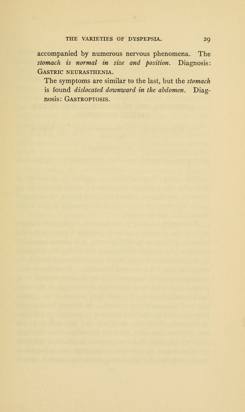 accompanied by numerous nervous phenomena. The stomach is normal in size and position. Diagnosis: Gastric neurasthenia. The symptoms are similar to the last, but the stomach is found dislocated downward in the abdomen. Diag- nosis: Gastroptosis.