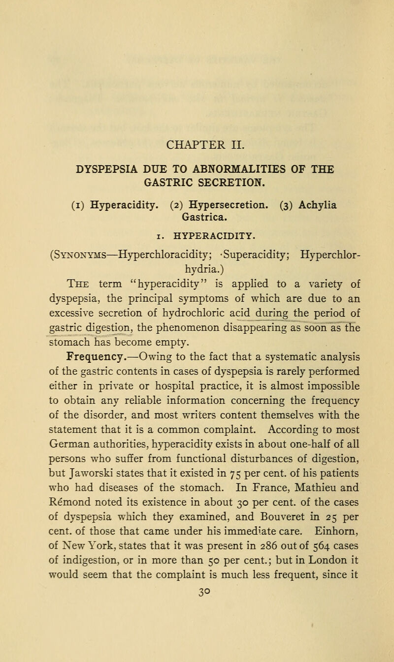 CHAPTER II. DYSPEPSIA DUE TO ABNORMALITIES OF THE GASTRIC SECRETION. (i) Hyperacidity. (2) Hypersecretion. (3) Achylia Gastrica. I. HYPERACIDITY. (Synonyms—Hyperchloracidity; -Superacidity; Hyperchlor- hydria.) The term hyperacidity is applied to a variety of dyspepsia, the principal symptoms of which are due to an excessive secretion of hydrochloric acid during the period of gastric digestion, the phenomenon disappearing as soon as the stomach has become empt}^ Frequency.—Owing to the fact that a systematic analysis of the gastric contents in cases of dyspepsia is rarely performed either in private or hospital practice, it is almost impossible to obtain any rehable information concerning the frequency of the disorder, and most writers content themselves with the statement that it is a common complaint. According to most German authorities, h}'peracidity exists in about one-half of all persons who suffer from functional disturbances of digestion, but Jaworski states that it existed in 75 per cent, of his patients who had diseases of the stomach. In France, Mathieu and Remond noted its existence in about 30 per cent, of the cases of dyspepsia which they examined, and Bouveret in 25 per cent, of those that came under his immediate care. Einhorn, of New York, states that it was present in 286 out of 564 cases of indigestion, or in more than 50 per cent.; but in London it would seem that the complaint is much less frequent, since it