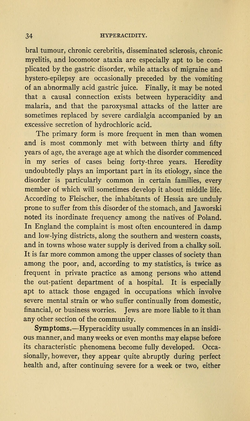 bral tumour, chronic cerebritis, disseminated sclerosis, chronic myelitis, and locomotor ataxia are especially apt to be com- plicated by the gastric disorder, while attacks of migraine and hystero-epilepsy are occasionally preceded by the vomiting of an abnormally acid gastric juice. Finally, it may be noted that a causal connection exists between hyperacidity and malaria, and that the paroxysmal attacks of the latter are sometimes replaced by severe cardialgia accompanied by an excessive secretion of hydrochloric acid. The primary form is more frequent in men than women and is most commonly met with between thirty and fifty years of age, the average age at which the disorder commenced in my series of cases being forty-three years. Heredity undoubtedly plays an important part in its etiology, since the disorder is particularly common in certain families, every member of which will sometimes develop it about middle life. According to Fleischer, the inhabitants of Hessia are unduly prone to suffer from this disorder of the stomach, and Jaworski noted its inordinate frequency among the natives of Poland. In England the complaint is most often encountered in damp and low-lying districts, along the southern and western coasts, and in towns whose water supply is derived from a chalky soil. It is far more common among the upper classes of society than among the poor, and, according to my statistics, is twice as frequent in private practice as among persons who attend the out-patient department of a hospital. It is especially apt to attack those engaged in occupations which involve severe mental strain or who suffer continually from domestic, financial, or business worries. Jews are more liable to it than any other section of the community. Symptoms.—Hyperacidity usually commences in an insidi- ous manner, and many weeks or even months may elapse before its characteristic phenomena become fully developed. Occa- sionally, however, they appear quite abruptly during perfect health and, after continuing severe for a week or two, either