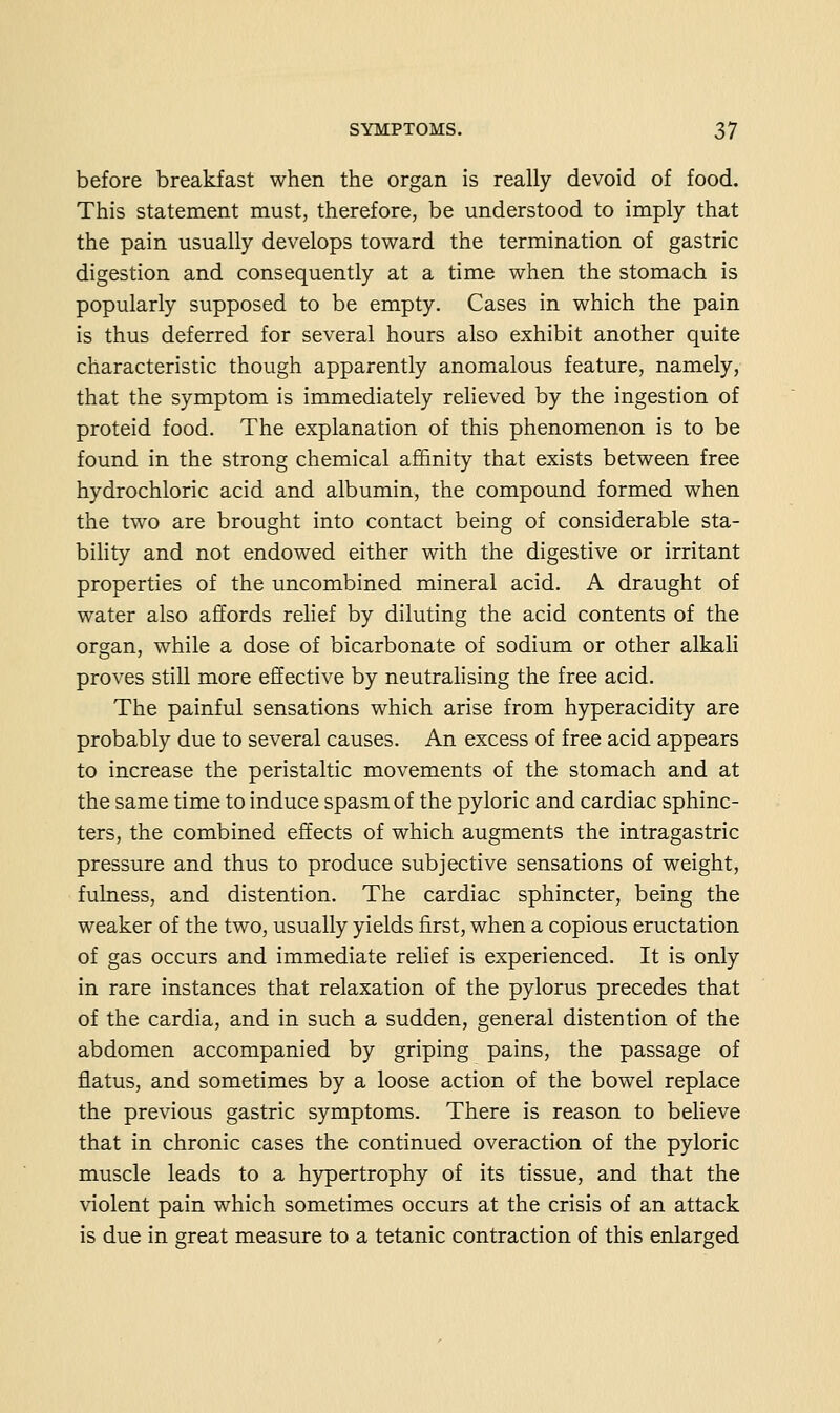 before breakfast when the organ is really devoid of food. This statement must, therefore, be understood to imply that the pain usually develops toward the termination of gastric digestion and consequently at a time when the stomach is popularly supposed to be empty. Cases in which the pain is thus deferred for several hours also exhibit another quite characteristic though apparently anomalous feature, namely, that the symptom is immediately reheved by the ingestion of proteid food. The explanation of this phenomenon is to be found in the strong chemical affinity that exists between free hydrochloric acid and albumin, the compound formed when the two are brought into contact being of considerable sta- bility and not endowed either with the digestive or irritant properties of the uncombined mineral acid. A draught of water also affords rehef by diluting the acid contents of the organ, while a dose of bicarbonate of sodium or other alkali proves still more effective by neutralising the free acid. The painful sensations which arise from hyperacidity are probably due to several causes. An excess of free acid appears to increase the peristaltic movements of the stomach and at the same time to induce spasm of the pyloric and cardiac sphinc- ters, the combined effects of which augments the intragastric pressure and thus to produce subjective sensations of weight, fulness, and distention. The cardiac sphincter, being the weaker of the two, usually yields first, when a copious eructation of gas occurs and immediate relief is experienced. It is only in rare instances that relaxation of the pylorus precedes that of the cardia, and in such a sudden, general distention of the abdomen accompanied by griping pains, the passage of flatus, and sometimes by a loose action of the bowel replace the previous gastric symptoms. There is reason to believe that in chronic cases the continued overaction of the pyloric muscle leads to a hypertrophy of its tissue, and that the violent pain which sometimes occurs at the crisis of an attack is due in great measure to a tetanic contraction of this enlarged