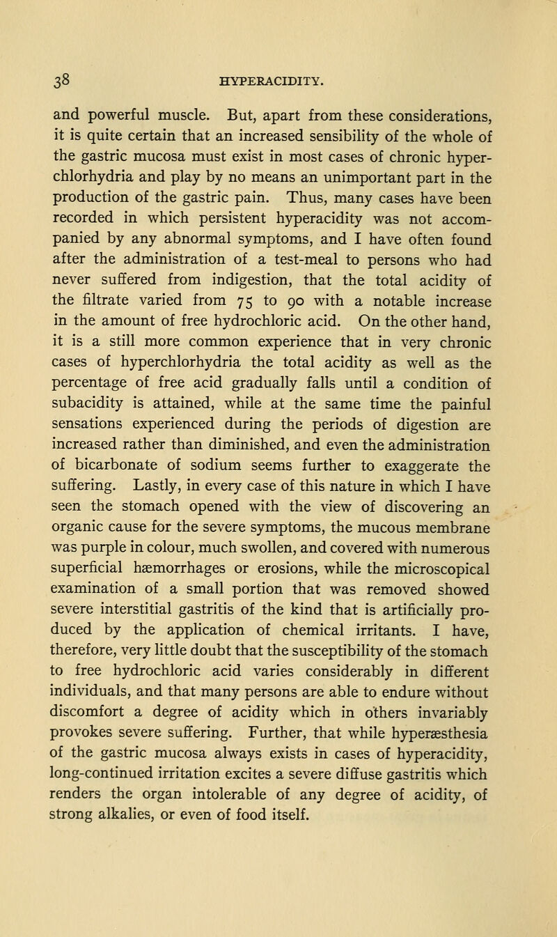 and powerful muscle. But, apart from these considerations, it is quite certain that an increased sensibility of the whole of the gastric mucosa must exist in most cases of chronic hyper- chlorhydria and play by no means an unimportant part in the production of the gastric pain. Thus, many cases have been recorded in which persistent hyperacidity was not accom- panied by any abnormal symptoms, and I have often found after the administration of a test-meal to persons who had never suffered from indigestion, that the total acidity of the filtrate varied from 75 to 90 with a notable increase in the amount of free hydrochloric acid. On the other hand, it is a still more common experience that in very chronic cases of hyperchlorhydria the total acidity as well as the percentage of free acid gradually falls until a condition of subacidity is attained, while at the same time the painful sensations experienced during the periods of digestion are increased rather than diminished, and even the administration of bicarbonate of sodium seems further to exaggerate the suffering. Lastly, in every case of this nature in which I have seen the stomach opened with the view of discovering an organic cause for the severe symptoms, the mucous membrane was purple in colour, much swollen, and covered with numerous superficial haemorrhages or erosions, while the microscopical examination of a small portion that was removed showed severe interstitial gastritis of the kind that is artificially pro- duced by the application of chemical irritants. I have, therefore, very little doubt that the susceptibility of the stomach to free hydrochloric acid varies considerably in different individuals, and that many persons are able to endure without discomfort a degree of acidity which in others invariably provokes severe suffering. Further, that while hyperaesthesia of the gastric mucosa always exists in cases of hyperacidity, long-continued irritation excites a severe diffuse gastritis which renders the organ intolerable of any degree of acidity, of strong alkalies, or even of food itself.