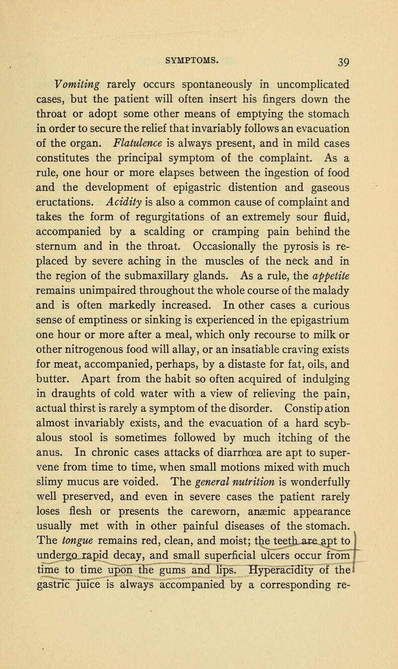 Vomiting rarely occurs spontaneously in uncomplicated cases, but the patient will often insert his fingers down the throat or adopt some other means of emptying the stomach in order to secure the relief that invariably follows an evacuation of the organ. Flatulence is always present, and in mild cases constitutes the principal symptom of the complaint. As a rule, one hour or more elapses between the ingestion of food and the development of epigastric distention and gaseous eructations. Acidity is also a common cause of complaint and takes the form of regurgitations of an extremely sour fluid, accompanied by a scalding or cramping pain behind the sternum and in the throat. Occasionally the pyrosis is re- placed by severe aching in the muscles of the neck and in the region of the submaxillary glands. As a rule, the appetite remains unimpaired throughout the whole course of the malady and is often markedly increased. In other cases a curious sense of emptiness or sinking is experienced in the epigastrium one hour or more after a meal, which only recourse to milk or other nitrogenous food will allay, or an insatiable craving exists for meat, accompanied, perhaps, by a distaste for fat, oils, and butter. Apart from the habit so often acquired of indulging in draughts of cold water with a view of relieving the pain, actual thirst is rarely a symptom of the disorder. Constip ation almost invariably exists, and the evacuation of a hard scyb- alous stool is sometimes followed by much itching of the anus. In chronic cases attacks of diarrhoea are apt to super- vene from time to time, when small motions mixed with much slimy mucus are voided. The general nutrition is wonderfully well preserved, and even in severe cases the patient rarely loses flesh or presents the careworn, anaemic appearance usually met with in other painful diseases of the stomach. The tongue remains red, clean, and moist; the teettLure.^pt to undergarapid decay, and small superficial ulcers occur from time to time upon the gums and Hps. Hyperacidity of thei gastric juice is always accompanied by a corresponding re-