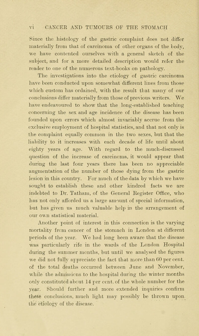 Since the histology of the gastric complaint does not differ materially from that of carcinoma of other organs of the body, we have contented ourselves with a general sketch of the subject, and for a more detailed description would refer the reader to one of the numerous text-books on pathology. The investigations into the etiology of gastric carcinoma have been conducted upon somewhat different lines from those which custom has ordained, with the result that many of our conclusions differ materially from those of previous writers. We have endeavoured to show that the long-established teaching concerning the sex and age incidence of the disease has been founded upon errors which alarost invariably accrue from the exclusive employment of hospital statistics, and that not only is the complaint equally common in the two sexes, but that the liability to it increases with each decade of life until about eighty years of age. With regard to the much-discussed question of the increase of carcinoma, it would appear that during the last four years there has been no appreciable augmentation of the number of those dying from the gastric lesion in this country. For much of the data by which we have sought to establish these and other kindred facts we are indebted to Dr. Tatham, of the General Register Office, who has not only afforded us a large amount of special information, but has given us much valuable help in the arrangement of our own statistical material. Another point of interest in this connection is the varying mortality from cancer of the. stomach in London at different periods of the year. We had long been aware that the disease was particularly rife in the wards of the London Hospital during the summer months, but until we analysed the figures we did not fully appreciate the fact that more .than 60 per cent, of the total deaths occurred between June and November, while the admissions to the hospital during the winter months only constituted about 14 per cent, of the whole number for the year. Should further and more extended inquiries confirm these conclusions, much light may possibly be thrown upon, the etiology of the disease.