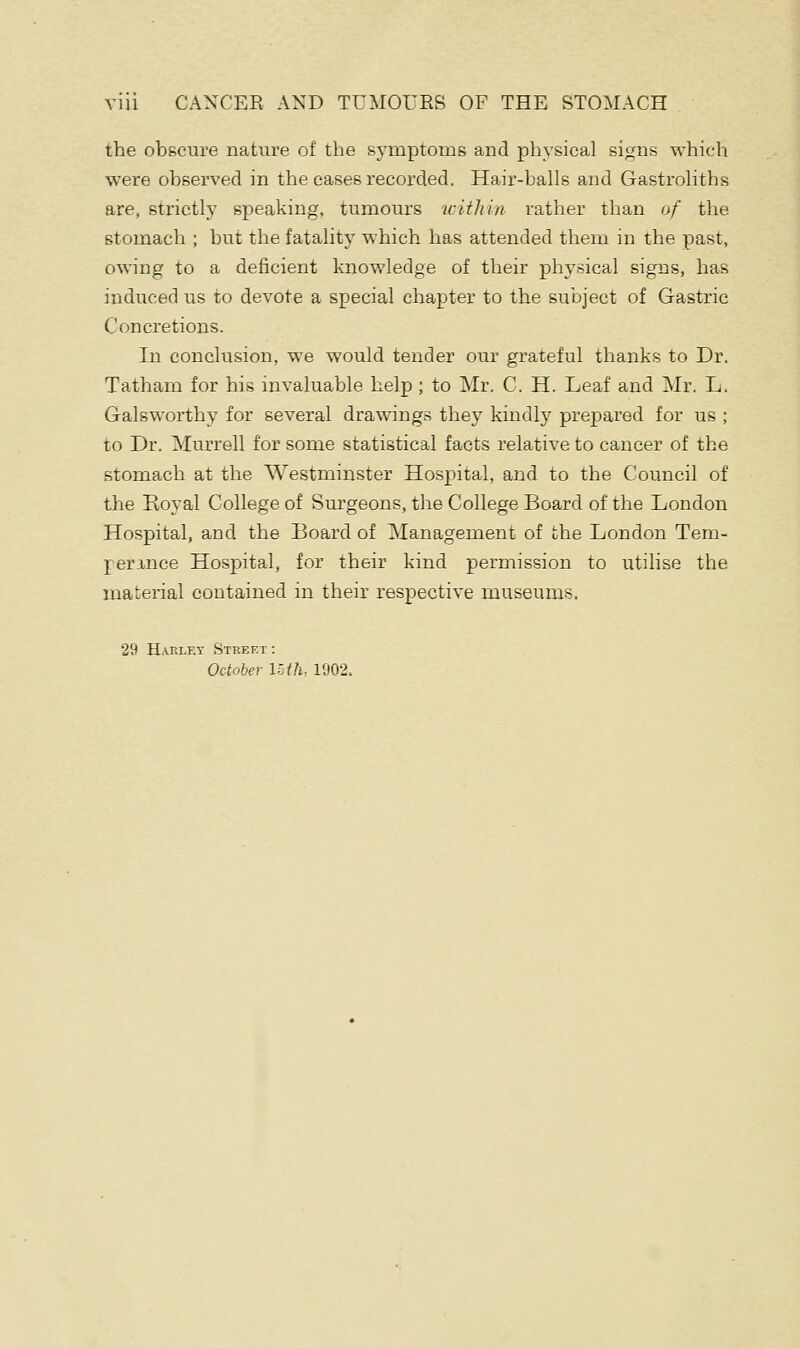 the obscure nature of the symptoms and physical signs which were observed in the cases recorded. Hair-balls and Gastroliths are, strictly speaking, tumours within rather than of the stomach ; but the fatality which has attended them in the past, owing to a deficient knowledge of their physical signs, has induced us to devote a special chapter to the subject of Gastric Concretions. In conclusion, we would tender our grateful thanks to Dr. Tatham for his invaluable help ; to Mr. C. H. Leaf and Mr. L. Galsworthy for several drawings they kindly prepared for us ; to Dr. Murrell for some statistical facts relative to cancer of the stomach at the Westminster Hospital, and to the Council of the Royal College of Surgeons, the College Board of the London Hospital, and the Board of Management of the London Tem- perance Hospital, for their kind permission to utilise the material contained in their respective museums. 29 Hap.let Street : October Uth- 1902.