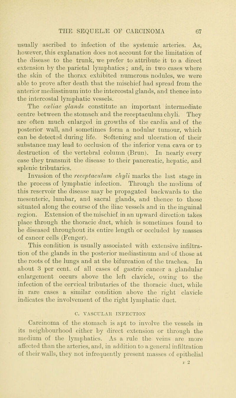 usually ascribed to infection of the systemic arteries. As, however, this explanation does not account for the limitation of the disease to the trunk, we prefer to attribute it to a direct extension by the parietal lymphatics ; and, in two cases where the skin of the thorax exhibited numerous nodules, we were able to prove after death that the mischief had spread from the anterior mediastinum into the intercostal glands, and thence into the intercostal lymphatic vessels. The coeliac glands constitute an important intermediate centre between the stomach and the receptaculum chyli. They are often much enlarged in growths of the cardia and of the posterior wall, and sometimes form a nodular tumour, which can be detected during life. Softening and ulceration of their substance may lead to occlusion of the inferior vena cava or to destruction of the vertebral column (Brun). In nearly every case they transmit the disease to their pancreatic, hepatic, and splenic tributaries. Invasion of the receptaculum chyli marks the last stage in the process of lymphatic infection. Through the medium of this reservoir the disease may be propagated backwards to the mesenteric, lumbar, and sacral glands, and thence to those situated along the course of the iliac vessels and in the inguinal region. Extension of the mischief in an upward direction takes place through the thoracic duct, which is sometimes found to be diseased throughout its entire length or occluded by masses of cancer cells (Fenger). This condition is usually associated with extensive infiltra- tion of the glands in the posterior mediastinum and of those at the roots of the lungs and at the bifurcation of the trachea. In about 3 per cent, of all cases of gastric cancer a glandular enlargement occurs above the left clavicle, owing to the infection of the cervical tributaries of the thoracic duct, while in rare cases a similar condition above the right clavicle indicates the involvement of the right lymphatic duct. C. VASCULAE INFECTION Carcinoma of the stomach is apt to involve the vessels in its neighbourhood either by direct extension or through the medium of the lymphatics. As a rule the veins are more affected than the arteries, and, in addition to a general infiltration of their walls, they not infrequently present masses of epithelial