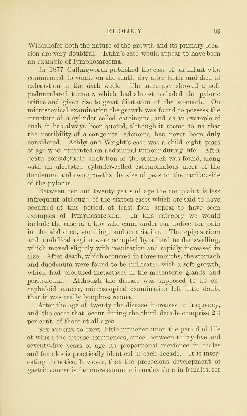 Widerhofer both the nature of the growth and its primary loca- tion are very doubtful. Kuhn's case would appear to have been an example of lymphosarcoma. In 1877 Cullingworth published the case of an infant who commenced to vomit on the tenth day after birth, and died of exhaustion in the sixth week. The necropsy showed a soft pedunculated tumour, which had almost occluded the pyloric orifice and given rise to great dilatation of the stomach. On microscopical examination the growth was found to possess the structure of a cylinder-celled carcinoma, and as an example of such it has always been quoted, although it seems to us that the possibility of a congenital adenoma has never been duly considered. Ashby and Wright's case was a child eight years of age who presented an abdominal tumour during life. After death considerable dilatation of the stomach was found, along with an ulcerated cylinder-celled carcinomatous ulcer of the duodenum and two growths the size of peas on the cardiac side of the pylorus. Between ten and twenty years of age the complaint is less infrequent, although, of the sixteen cases which are said to have occurred at this period, at least four appear to have been examples of lymphosarcoma. In this category we would include the case of a boy who came under our notice for pain in the abdomen, vomiting, and emaciation. The epigastrium and umbilical region were occupied by a hard tender swelling, which moved slightly with respiration and rapidly increased in size. After death, which occurred in three months, the stomach and duodenum were found to be infiltrated with a soft growth, which had produced metastases in the mesenteric glands and peritoneum. Although the disease was supposed to be en- cephaloid cancer, microscopical examination left little doubt that it was really lymphosarcoma. After the age of twenty the disease increases in frequency, and'the cases that occur during the third decade comprise 2*4 per cent, of those at all ages. Sex appears to exert little influence upon the period of life at which the disease commences, since between thirty-five and seventy-five years of age its proportional incidence in males and females is practically identical in each decade. It is inter- esting to notice, however, that the precocious development of gastric cancer is far more common in males than in females, for