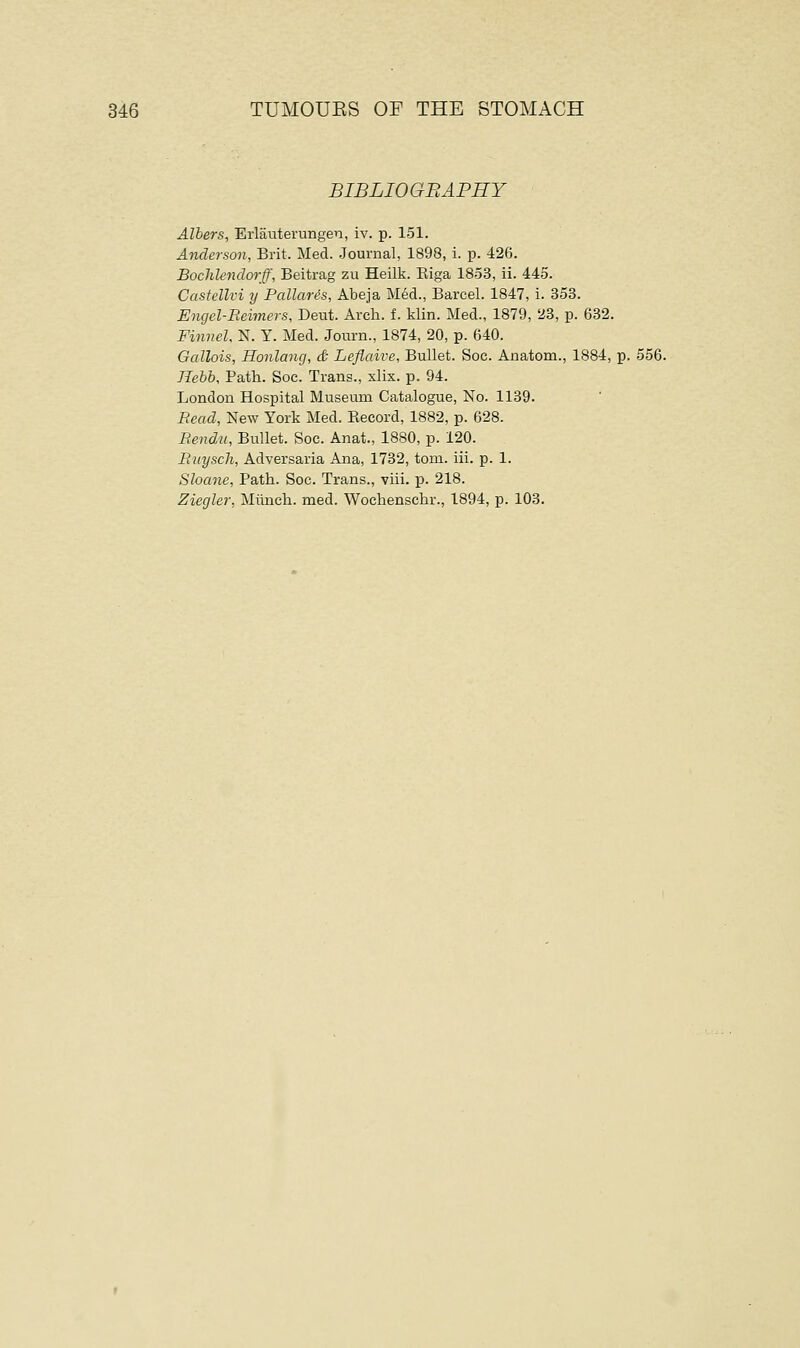 BIBLIOGBAPHY Albers, Erlauterungeu, iv. p. 151. Anderson, Brit. Med. Journal, 1898, i. p. 426. Bochlendorff, Beitrag zu Heilk. Biga 1853, ii. 445. Castellvi y Pallaris, Abeja Med., Barcel. 1847, i. 353. Engel-Beimers, Deut. Arch. i. klin. Med., 1879, 23, p. 632. Finnel, N. Y. Med. Journ., 1874, 20, p. 640. Gallois, Honlang, & Leflaive, Bullet. Soc. Anatom., 1884, p. 556. Hebb, Path. Soc. Trans., xlix. p. 94. London Hospital Museum Catalogue, No. 1139. Bead, New York Med. Becord, 1882, p. 628. Bendu, Bullet. Soc. Anat., 1880, p. 120. Ruyscli, Adversaria Ana, 1732, torn. iii. p. 1. Shane, Path. Soc. Trans., viii. p. 218. Ziegler, Munch, med. Wochenschr., 1894, p. 103.