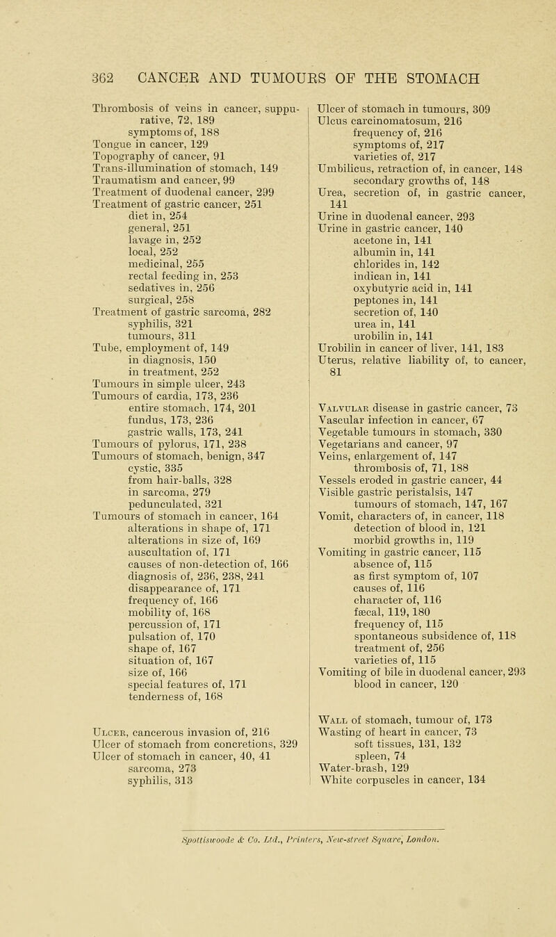 Thrombosis of veins in cancer, suppu- rative, 72, 189 symptoms of, 188 Tongue in cancer, 129 Topography of cancer, 91 Trans-illumination of stomach, 149 Traumatism and cancer, 99 Treatment of duodenal cancer, 299 Treatment of gastric cancer, 251 diet in, 254 general, 251 lavage in, 252 local, 252 medicinal, 255 rectal feeding in, 253 sedatives in, 256 surgical, 258 Treatment of gastric sarcoma, 282 syphilis, 321 tumours, 311 Tube, employment of, 149 in diagnosis, 150 in treatment, 252 Tumours in simple ulcer, 243 Tumours of cardia, 173, 236 entire stomach, 174, 201 fundus, 173, 236 gastric walls, 173, 241 Tumours of pylorus, 171, 238 Tumours of stomach, benign, 347 cystic, 335 from hair-balls, 328 in sarcoma, 279 pedunculated, 321 Tumours of stomach in cancer, 164 alterations in shape of, 171 alterations in size of, 169 auscultation of, 171 causes of non-detection of, 166 diagnosis of, 236, 238, 241 disappearance of, 171 frequency of, 166 mobility of, 168 percussion of, 171 pulsation of, 170 shape of, 167 situation of, 167 size of, 166 special features of, 171 tenderness of, 168 Ulcer, cancerous invasion of, 216 Ulcer of stomach from concretions, 329 Ulcer of stomach in cancer, 40, 41 sarcoma, 273 syphilis, 313 Ulcer of stomach in tumours, 309 Ulcus carcinomatosum, 216 frequency of, 216 symptoms of, 217 varieties of, 217 Umbilicus, retraction of, in cancer, 148 secondary growths of, 148 Urea, secretion of, in gastric cancer, 141 Urine in duodenal cancer, 293 Urine in gastric cancer, 140 acetone in, 141 albumin in, 141 chlorides in, 142 indican in, 141 oxybutyria acid in, 141 peptones in, 141 secretion of, 140 urea in, 141 urobilin in, 141 Urobilin in cancer of liver, 141, 183 Uterus, relative liability of, to cancer, 81 Valvular disease in gastric cancer, 73 Vascular infection in cancer, 67 Vegetable tumours in stomach, 330 Vegetarians and cancer, 97 Veins, enlargement of, 147 thrombosis of, 71, 188 Vessels eroded in gastric cancer, 44 Visible gastric peristalsis, 147 tumours of stomach, 147, 167 Vomit, characters of, in cancer, 118 detection of blood in, 121 morbid growths in, 119 Vomiting in gastric cancer, 115 absence of, 115 as first symptom of, 107 causes of, 116 character of, 116 faecal, 119,180 frequency of, 115 spontaneous subsidence of, 118 treatment of, 256 varieties of, 115 Vomiting of bile in duodenal cancer, 293 blood in cancer, 120 Wall of stomach, tumour of, 173 Wasting of heart in cancer, 73 soft tissues, 131, 132 spleen, 74 Water-brash, 129 White corpuscles in cancer, 134 Spottiswoode & Co. Ltd., Printers, New-street Square, London.