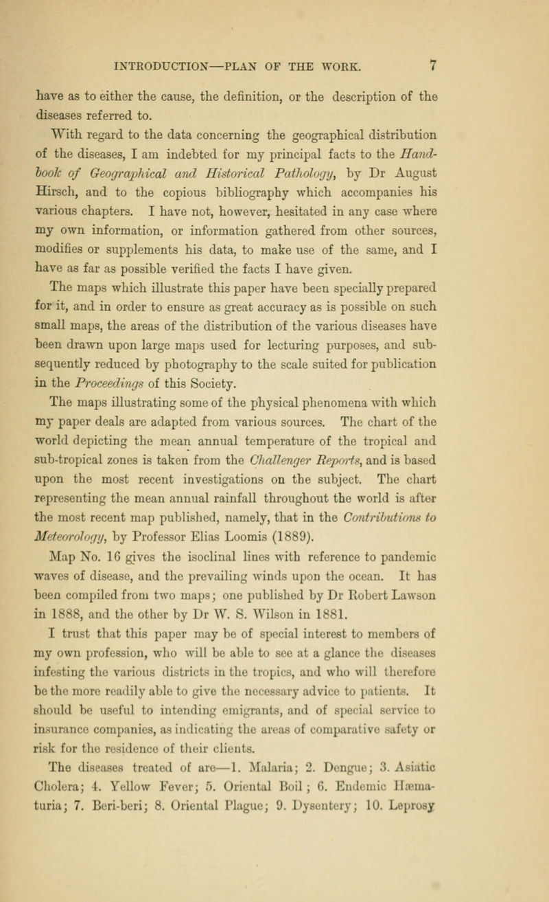 have as to either the cause, the definition, or the description of the diseases referred to. With regard to the data concerning the geographical distribution of the diseases, I am indebted for my principal facts to the Hand- book of Geographical and Historical Pathology, by Dr August Hirsch, and to the copious bibliography which accompanies his various chapters. I have not, however, hesitated in any case where my own information, or information gathered from other sources, modifies or supplements his data, to make use of the same, and I have as far as possible verified the facts I have given. The maps which illustrate this paper have been specially prepared for it, and in order to ensure as great accuracy as is possible on such small maps, the areas of the distribution of the various diseases have been drawn upon large maps used for lecturing purposes, and sub- sequently reduced by photography to the scale suited for publication in the Prowling* of this Society. The maps illustrating some of the physical phenomena with which my paper deals are adapted from various sources. The chart of the world depicting the mean annual temperature of the tropical and sub-tropical zones is taken from the Challenger Reports, and is based upon the most recent investigations on the subject. The chart representing the mean annual rainfall throughout the world is after the most recent map published, namely, that in the Contributions to Mctt'urology, by Professor Elias Loomis (1889). Map No. 1G gives the isoclinal lines with reference to pandemic waves of disease, and the prevailing winds upon the ocean. It b is been compiled from two maps; one published by Dr Robert Lawson in 1888, and the other by Dr W. S. Wilson in 1881. I trust that this paper may be of special interest to members of my own profession, who will be able to see at a glance the diseases infesting the various districts in the tropics, and who will therefore be the more readily able to give the necessary advice to patients. It should be useful to intending emigrants, and of special Bervice to insurance companies, as indicating the areas of comparativi risk for the residence of their clients. The diseases treated of are—1. Malaria: 2 Dei 3. Asiatic Choleraj 1. fellow Fever; 5. Oriental Boil j 6. Endemic Basma- turia; 7. Beri-bcri; 8. Oriental Plague; 9. Dysentery; 10. Leprosj