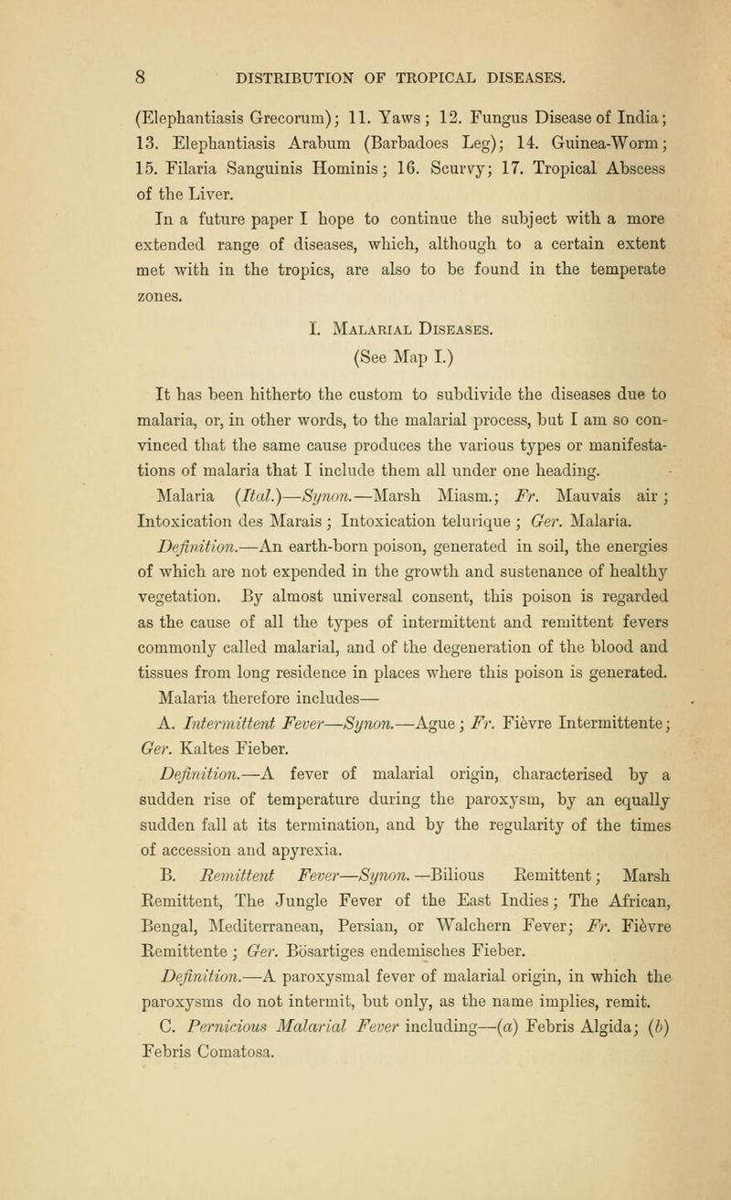 (Elephantiasis Grecorum); 11. Yaws; 12. Fungus Disease of India; 13. Elephantiasis Arabum (Barbadoes Leg); 14. Guinea-Worm; 15. Filaria Sanguinis Hominis; 16. Scurvy; 17. Tropical Abscess of the Liver. In a future paper I hope to continue the subject with a more extended range of diseases, which, although to a certain extent met with in the tropics, are also to be found in the temperate zones. I. Malarial Diseases. (See Map I.) It has been hitherto the custom to subdivide the diseases due to malaria, or, in other words, to the malarial process, but I am so con- vinced that the same cause produces the various types or manifesta- tions of malaria that I include them all under one heading. Malaria (Ital.)—Synon.—Marsh Miasm.; Fr. Mauvais air ; Intoxication des Marais ; Intoxication telmique ; Ger. Malaria. Definition.—An earth-born poison, generated in soil, the energies of which are not expended in the growth and sustenance of healthy vegetation. By almost universal consent, this poison is regarded as the cause of all the types of intermittent and remittent fevers commonly called malarial, and of the degeneration of the blood and tissues from long residence in places where this poison is generated. Malaria therefore includes— A. Intermittent Fever—Synon.—Ague; Fr. Fievre Intermittente; Ger. Kaltes Fieber. Definition.—A fever of malarial origin, characterised by a sudden rise of temperature during the paroxysm, by an equally sudden fall at its termination, and by the regularity of the times of accession and apyrexia. B. Remittent Fever—Synon. —Bilious Remittent; Marsh Remittent, The Jungle Fever of the East Indies; The African, Bengal, Mediterranean, Persian, or Walchern Fever; Fr. Fievre Remittente ; Ger. Bosartiges endemisches Fieber. Definition.—A paroxysmal fever of malarial origin, in which the paroxysms do not intermit, but only, as the name implies, remit. C. Pernicious Malarial Fever including—(a) Febris Algida; (b) Febris Comatosa.