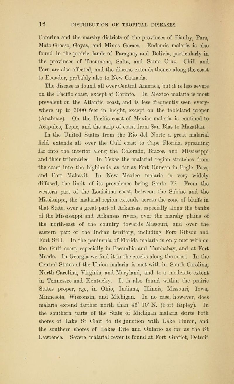 Caterina and the marshy districts of the provinces of Piauhy, Para, Mato-Grosso, Goyas, and Minos Geraes. Endemic malaria is also found in the prairie lands of Paraguay and Bolivia, particularly in the provinces of Tucumana, Salta, and Santa Cruz. Chili and Peru are also affected, and the disease extends thence along the coast to Ecuador, prohahly also to New Granada. The disease is found all over Central America, but it is less severe on the Pacific coast, except at Corinto. In Mexico malaria is most prevalent on the Atlantic coast, and is less frequently seen every- where up to 3000 feet in height, except on the tableland proper (Anahuac). On the Pacific coast of Mexico malaria is confined to Acapulco, Tepic, and the strip of coast from San Bias to Mazatlan. In the United States from the Rio del Norte a great malarial field extends all over the Gulf coast to Cape Florida, spreading far into the interior along the Colorado, Brazos, and Mississippi and their tributaries. In Texas the malarial region stretches from the coast into the highlands as far as Fort Duncan in Eagle Pass, and Fort Makavit. In New Mexico malaria is very widely diffused, the limit of its prevalence being Santa Fe. From the western part of the Louisiana coast, between the Sabine and the Mississippi, the malarial region extends across the zone of bluffs in that State, over a great part of Arkansas, especially along the banks of the Mississippi and Arkansas rivers, over the marshy plains of the north-east of the country towards Missouri, and over the eastern part of the Indian territory, including Fort Gibson and Fort Still. In the peninsula of Florida malaria is only met with on the Gulf coast, especially in Escambia and Tambabay, and at Fort Meade. In Georgia we find it in the creeks along the coast. In the Central States of the Union malaria is met with in South Carolina, North Carolina, Virginia, and Maryland, and to a moderate extent in Tennessee and Kentucky. It is also found within the prairie States proper, e.g., in Ohio, Indiana, Illinois, Missouri, Iowa, Minnesota, Wisconsin, and Michigan. In no case, however, does malaria extend farther north than 46° 10' N. (Fort Ripley). In the southern parts of the State of Michigan malaria skirts both shores of Lake St Clair to its junction with Lake Huron, and the southern shores of Lakes Erie and Ontario as far as the St Lawrence. Severe malarial fever is found at Fort Gratiot, Detroit