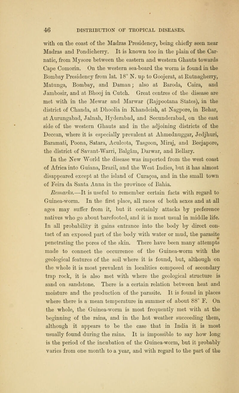with on the coast of the Madras Presidency, being chiefly seen near Madras and Pondicherry. It is known too in the plain of the Car- natic, from Mysore between the eastern and western Ghauts towards Cape Comorin. On the western sea-board the worm is found in the Bombay Presidency from lat. 18° N. up to Goojerat, at Rutnagherry, Matunga, Bombay, and Daman; also at Baroda, Caira, and Jambosir, and at Bhooj in Cutch. Great centres of the disease are met with in the Mewar and Marwar (Rajpootana States), in the district of Chanda, at Dhoolia in Khandeish, at Nagpore, in Behar, at Aurungabad, Jalnah, Hyderabad, and Secunderabad, on the east side of the western Ghauts and in the adjoining districts of the Deccan, where it is especially prevalent at Ahmednuggar, Jedjhuri, Baramati, Poona, Satara, Aculcota, Tasgoon, Miraj, and Beejapore, the district of Savant-Warri, Balgain, Darwar, and Bellary. In the New World the disease was imported from the west coast of Africa into Guiana, Brazil, and the West Indies, but it has almost disappeared except at the island of Curacoa, and in the small town of Peira da Santa Anna in the province of Bahia. Remarks.—It is useful to remember certain facts with regard to Guinea-worm. In the first place, all races of both sexes and at all ages may suffer from it, but it certainly attacks by preference natives who go about barefooted, and it is most usual in middle life. In all probability it gains entrance into the body by direct con- tact of an exposed part of the body with water or mud, the parasite penetrating the pores of the skin. There have been many attempts made to connect the occurrence of the Guinea-worm with the geological features of the soil where it is found, but, although on the whole it is most prevalent in localities composed of secondary trap rock, it is also met with where the geological structure is sand on sandstone. There is a certain relation between heat and moisture and the production of the parasite. It is found in places where there is a mean ternjjerature in summer of about 88° P. On the whole, the Guinea-worm is most frequently met with at the beginning of the rains, and in the hot weather succeeding them, although it appears to be the case that in India it is most usually found during the rains. It is impossible to say how long is the period of the incubation of the Guinea-worm, but it probably varies from one month to a year, and with regard to the part of the