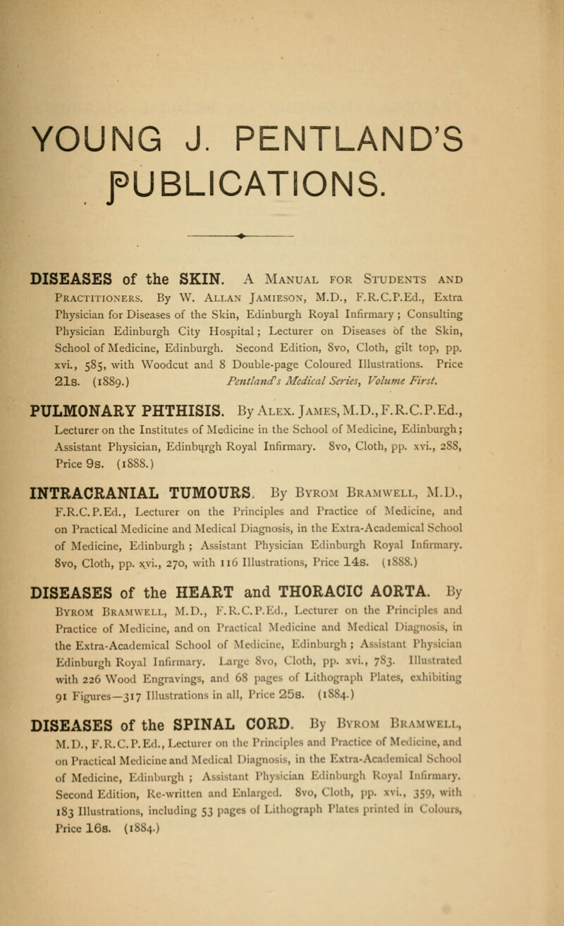 YOUNG J. PENTLAND'S PUBLICATIONS. DISEASES of the SKIN. A Manual for Students and Practitioners. By W. Allan Jamieson, M.D., F.R.C.P.Ed., Extra Physician for Diseases of the Skin, Edinburgh Royal Infirmary ; Consulting Physician Edinburgh City Hospital; Lecturer on Diseases of the Skin, School of Medicine, Edinburgh. Second Edition, 8vo, Cloth, gilt top, pp. xvi., 585, with Woodcut and 8 Double-page Coloured Illustrations. Price 21s. (1889.) Pentlancfs Medical Series, Volume First. PULMONARY PHTHISIS. By Alex. James, M.D., F.R.C.P.Ed., Lecturer on the Institutes of Medicine in the School of Medicine, Edinburgh; Assistant Physician, Edinburgh Royal Infirmary. 8vo, Cloth, pp. xvi., 2S8, Price 9s. (1888.) INTRACRANIAL TUMOURS. By Byrom Bramwell, M.D., F.R.C.P.Ed., Lecturer on the Principles and Practice of Medicine, and on Practical Medicine and Medical Diagnosis, in the Extra-Academical School of Medicine, Edinburgh ; Assistant Physician Edinburgh Royal Infirmary. 8vo, Cloth, pp. xvi., 270, with 116 Illustrations, Price 14s. (iSSS.) DISEASES of the HEART and THORACIC AORTA. By Byrom Bramwell, M.D., F.R.C.P.Ed., Lecturer on the Principles and Practice of Medicine, and on Practical Medicine and Medical Diagnosis, in the Extra-Academical School of Medicine, Edinburgh ; Assistant Physician Edinburgh Royal Infirmary. Large 8vo, Cloth, pp. xvi., 7S3. Illustrated with 226 Wood Engravings, and 68 pages of Lithograph Plates, exhibiting 91 Figures—317 Illustrations in all, Price 25s. (1S84.) DISEASES of the SPINAL CORD. By Byrom Bramwell, M.I)., F.R.C.P.Ed., Lecturer on the Principles ami Practice <>f Medicine,and on Practical Medicine and Medical Diagnosis, in the Extra-Acadetnica] School of Medicine, Edinburgh ; Assistant Physician Edinburgh Royal Infirmary. Second Edition, Re-written ami Enlarged. 8vo, Cloth, pp. \\i., 350, with 183 Illustrations, including 53 pages of Lithograph Plates printed in Colours, Price 16s. (1884.)