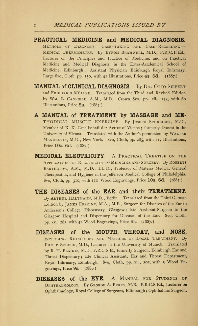 PRACTICAL MEDICINE and MEDICAL DIAGNOSIS. Methods of Diagnosis — Case-taking and Case-Recording — Medical Thermometry. By Byrom Bramwell, M.D., F.R.C.P.Ed., Lecturer on the Principles and Practice of Medicine, and on Practical Medicine and Medical Diagnosis, in the Extra-Academical School of Medicine, Edinburgh; Assistant Physician Edinburgh Royal Infirmary. Large 8vo, Cloth, pp. 150, with 41 Illustrations, Price 4s. 6d.. (1887.) MANUAL of CLINICAL DIAGNOSIS. By Drs. Otto Seifert and Friedrich Muller. Translated from the Third and Revised Edition by Wm. B. Canfield, A.M., M.D. Crown 8vo, pp. xii., 173, with 60 Illustrations, Price 5s. (1887.) A MANUAL of TREATMENT by MASSAGE and Me- thodical MUSCLE EXERCISE. By Joseph Schreiber, M.D., Member of K. K. Gesellschaft der Aertze of Vienna ; formerly Docent in the University of Vienna. Translated with the Author's permission by Walter Mendelson, M.D., New York. 8vo, Cloth, pp. 285, with 117 Illustrations, Price 10s. 6d. (1887.) MEDICAL ELECTRICITY. A Practical Treatise on the Applications of Electricity to Medicine and Surgery. By Roberts Bartholow, A.M., M.D., LL.D., Professor of Materia Medica, General Therapeutics, and Hygiene in the Jefferson Medical College of Philadelphia. 8vo, Cloth, pp. 310, with 110 Wood Engravings, Price 10s. 6d. (1887.) THE DISEASES of the EAR and their TREATMENT. By Arthur Hartmann, M.D., Berlin. Translated from the Third German Edition by James Erskine, M.A., M.B., Surgeon for Diseases of the Ear to Anderson's College Dispensary, Glasgow; late Assistant-Surgeon to the Glasgow Hospital and Dispensary for Diseases of the Ear. 8vo, Cloth, pp. xv., 283, with 42 Wood Engravings, Price 9s. (1887.) DISEASES of the MOUTH, THROAT, and NOSE, including Rhinoscopy and Methods of Local Treatment. By Philip Schech, M.D., Lecturer in the University of Munich. Translated by R. H. Blaikie, M.D., F.R.C.S.E., formerly Surgeon, Edinburgh Ear and Throat Dispensary; late Clinical Assistant, Ear and Throat Department, Royal Infirmary, Edinburgh. 8vo, Cloth, pp. xii., 302, with 5 Wood En- gravings, Price 9s. (1S86.) DISEASES of the EYE. A Manual for Students of Ophthalmology. By George A. Berry, M.B., F.R.C.S.Ed., Lecturer on Ophthalmology, Royal College of Surgeons, Edinburgh; Ophthalmic Surgeon,