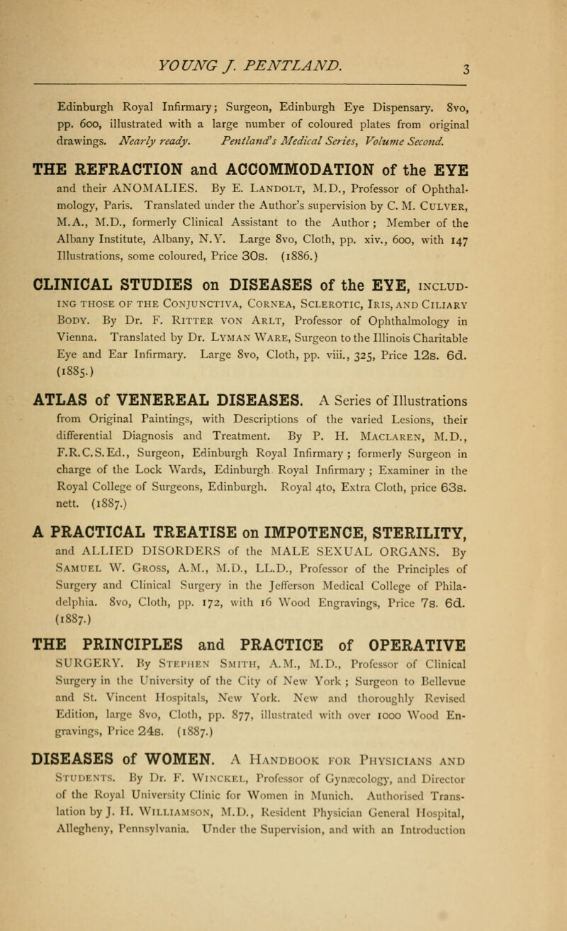 Edinburgh Royal Infirmary; Surgeon, Edinburgh Eye Dispensary. 8vo, pp. 600, illustrated with a large number of coloured plates from original drawings. Nearly ready. PentlancTs Medical Series, Volume Second. THE REFRACTION and ACCOMMODATION of the EYE and their ANOMALIES. By E. Landolt, M.D., Professor of Ophthal- mology, Paris. Translated under the Author's supervision by C. M. Culver, M.A., M.D., formerly Clinical Assistant to the Author ; Member of the Albany Institute, Albany, N.Y. Large 8vo, Cloth, pp. xiv., 600, with 147 Illustrations, some coloured, Price 30s. (1886.) CLINICAL STUDIES on DISEASES of the EYE, includ- IXG THOSE OF THE CONJUN'CTIVA, CORNEA, SCLEROTIC, IRIS, AND ClLIARY Body. By Dr. F. Putter von Arlt, Professor of Ophthalmology in Vienna. Translated by Dr. Lyman Ware, Surgeon to the Illinois Charitable Eye and Ear Infirmary. Large 8vo, Cloth, pp. viii., 325, Price 12s. 6d. (1885.) ATLAS of VENEREAL DISEASES. A Series of Illustrations from Original Paintings, with Descriptions of the varied Lesions, their differential Diagnosis and Treatment. By P. H. Maclaren, M.D., F.R.C.S.Ed., Surgeon, Edinburgh Royal Infirmary; formerly Surgeon in charge of the Lock Wards, Edinburgh Royal Infirmary; Examiner in the Royal College of Surgeons, Edinburgh. Royal 4to, Extra Cloth, price 63s. nett. (1887.) A PRACTICAL TREATISE on IMPOTENCE, STERILITY, and ALLIED DISORDERS of the MALE SEXUAL ORGANS. By Samuel W. Gross, A.M., M.D., LL.D., Professor of the Principles of Surgery and Clinical Surgery in the Jefferson Medical College of Phila- delphia. 8vo, Cloth, pp. 172, with 16 Wood Engravings, Price 7s. 6d. (1887.) THE PRINCIPLES and PRACTICE of OPERATIVE SURGERY. By STEPHEN SMITH, A.M., M.D., Professor of Clinical Surgery in the University of the City of New York ; Surgeon to Bellevue and St. Vincent Hospitals, New York. New and thoroughly Revised Edition, large 8vo, Cloth, pp. 877, illustrated with over 1000 Wood En- gravings, Trice 24s. (1887.) DISEASES of WOMEN. A Handbook for Physicians and STUDENTS. By Dr. F. WinCKEL, Professor of Gynecology, and Director of the Royal University Clinic for Women in Munich. Authorised Trans- lation by J. II. Williamson, M.I>., Resident Physician General Hospital, Allegheny, Pennsylvania. Under the Supervision, and with an Introduction