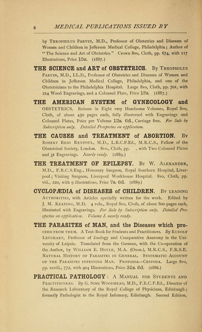 by Theophilus Parvin, M.D., Professor of Obstetrics and Diseases of Women and Children in Jefferson Medical College, Philadelphia; Author of The Science and Art of Obstetrics. Crown 8vo, Cloth, pp. 674, with 117 Illustrations, Price 15s. (1887.) THE SCIENCE and ART of OBSTETRICS. By Theophilus Parvin, M.D., LL.D., Professor of Obstetrics and Diseases of Women and Children in Jefferson Medical College, Philadelphia, and one of the Obstetricians to the Philadelphia Hospital. Large 8vo, Cloth, pp. 701, with 214 Wood Engravings, and a Coloured Plate, Price 18s. (1887.) THE AMERICAN SYSTEM of GYNECOLOGY and OBSTETRICS. Reissue in Eight very Handsome Volumes, Royal 8vo, Cloth, of about 450 pages each, fully illustrated with Engravings and Coloured Plates, Price per Volume 12s. 6d., Carriage free. For Sale by Subscription only. Detailed Prospectus on application. THE CAUSES and TREATMENT of ABORTION. By Robert Reid Rentoul, M.D., L.R.C.P.Ed., M.R.C.S., Fellow of the Obstetrical Society, London. 8vo., Cloth, pp. , with Two Coloured Plates and 31 Engravings. Nearly ready. (1889.) THE TREATMENT OF EPILEPSY. By W. Alexander, M.D., F. R.C.S.Eng., Honorary Surgeon, Royal Southern Hospital, Liver- pool ; Visiting Surgeon, Liverpool Workhouse Hospital. 8vo, Cloth, pp. viii., 220, with 9 illustrations, Price 7s. 6d. (1889.) CYCLOPEDIA of DISEASES of CHILDREN. By leading Authorities, with Articles specially written for the work. Edited by J. M. Keating, M.D. 4 vols., Royal 8vo, Cloth, of about 800 pages each, illustrated with Engravings. For Sale by Subscription only. Detailed Pro- spectus on application. Volume I. nearly ready. THE PARASITES of MAN, and the Diseases which pro- ceed from them. A Text-Book for Students and Practitioners. By Rudolf Leuckart, Professor of Zoology and Comparative Anatomy in the Uni- versity of Leipsic. Translated from the German, with the Co-operation of the Author, by William E. Hoyle, M.A. (Oxon.), M.R.C.S., F.R.S.E. Natural History of Parasites in General. Systematic Account of the Parasites infesting Man. Protozoa—Cestoda. Large 8vo, pp. xxviii., 772, with 404 Illustrations, Price 31s. 6d. (18S6.) PRACTICAL PATHOLOGY : A Manual for Students and Practitioners. By G. Sims Woodhead, M.D., F.R.C.P.Ed., Director of the Research Laboratory of the Royal College of Physicians, Edinburgh ; formerly Pathologist to the Royal Infirmary, Edinburgh. Second Edition,