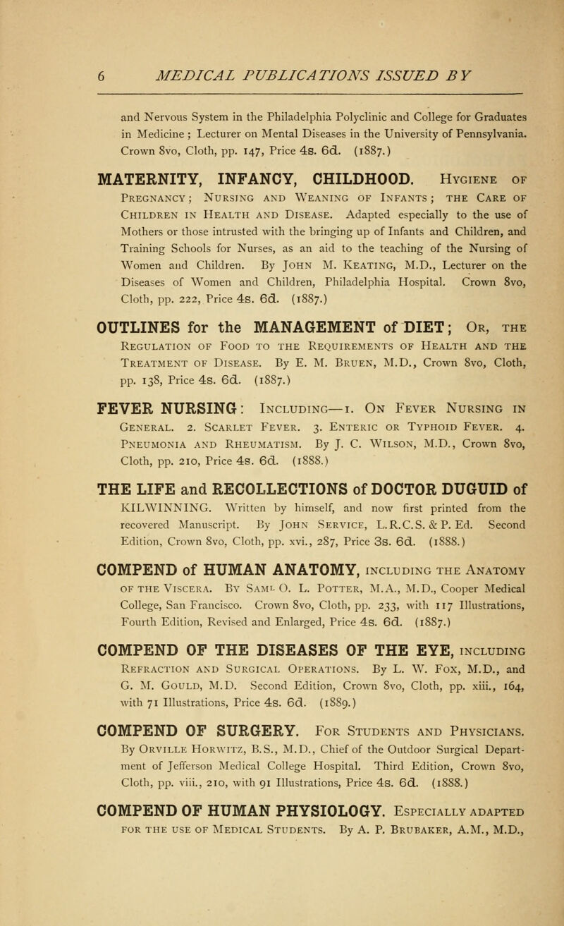 and Nervous System in the Philadelphia Polyclinic and College for Graduates in Medicine ; Lecturer on Mental Diseases in the University of Pennsylvania. Crown 8vo, Cloth, pp. 147, Price 4s. 6d. (1887.) MATERNITY, INFANCY, CHILDHOOD. Hygiene of Pregnancy ; Nursing and Weaning of Infants ; the Care of Children in Health and Disease. Adapted especially to the use of Mothers or those intrusted with the bringing up of Infants and Children, and Training Schools for Nurses, as an aid to the teaching of the Nursing of Women and Children. By John M. Keating, M.D., Lecturer on the Diseases of Women and Children, Philadelphia Hospital. Crown 8vo, Cloth, pp. 222, Price 4s. 6d. (1887.) OUTLINES for the MANAGEMENT of DIET; Or, the Regulation of Food to the Requirements of Health and the Treatment of Disease. By E. M. Bruen, M.D., Crown 8vo, Cloth, pp. 138, Price 4s. 6d. (1887.) FEVER NURSING: Including— i. On Fever Nursing in General. 2. Scarlet Fever. 3. Enteric or Typhoid Fever. 4. Pneumonia and Rheumatism. By J. C. Wilson, M.D., Crown 8vo, Cloth, pp. 210, Price 4s. 6d. (1888.) THE LIFE and RECOLLECTIONS of DOCTOR DUGUID of KILWINNING. Written by himself, and now first printed from the recovered Manuscript. By John Service, L.R.C.S. & P. Ed. Second Edition, Crown 8vo, Cloth, pp. xvi., 287, Price 3s. 6d. (1888.) COMPEND of HUMAN ANATOMY, including the Anatomy of the Viscera. By Saml O. L. Potter, M.A., M.D., Cooper Medical College, San Francisco. Crown 8vo, Cloth, pp. 233, with 117 Illustrations, Fourth Edition, Revised and Enlarged, Price 4s. 6d. (1887.) COMPEND OF THE DISEASES OF THE EYE, including Refraction and Surgical Operations. By L. W. Fox, M.D., and G. M. Gould, M.D. Second Edition, Crown 8vo, Cloth, pp. xiii., 164, with 71 Illustrations, Price 4s. 6d. (1889.) COMPEND OF SURGERY. For Students and Physicians. By Orville Horwitz, B.S., M.D., Chief of the Outdoor Surgical Depart- ment of Jefferson Medical College Hospital. Third Edition, Crown 8vo, Cloth, pp. viii., 210, with 91 Illustrations, Price 4s. 6d. (1888.) COMPEND OF HUMAN PHYSIOLOGY. Especially adapted for the use of Medical Students. By A. P. Brubaker, A.M., M.D.,