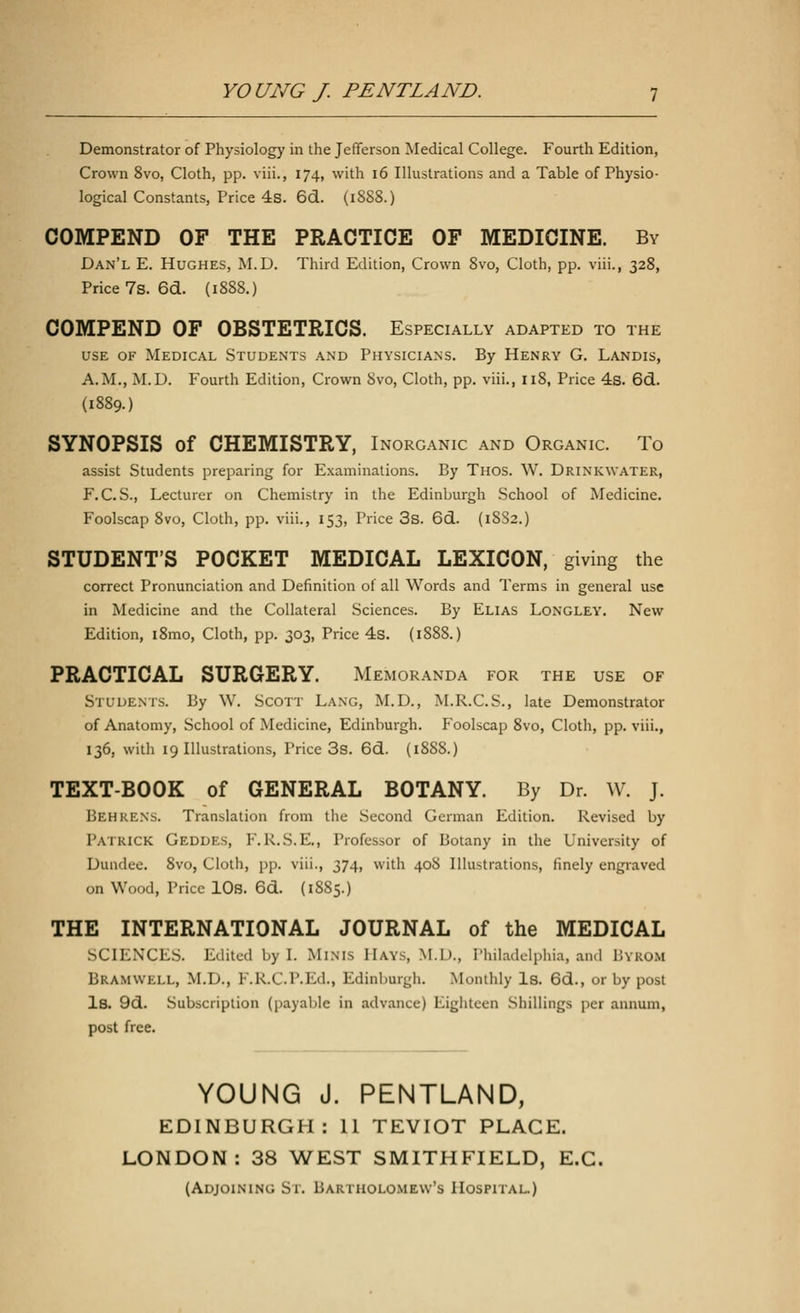 Demonstrator of Physiology in the Jefferson Medical College. Fourth Edition, Crown 8vo, Cloth, pp. viii., 174, with 16 Illustrations and a Table of Physio- logical Constants, Price 4s. 6d. (1888.) COMPEND OF THE PRACTICE OF MEDICINE. By Dan'l E. Hughes, M.D. Third Edition, Crown 8vo, Cloth, pp. viii., 328, Price 7s.6d. (1888.) COMPEND OF OBSTETRICS. Especially adapted to the use of Medical Students and Physicians. By Henry G. Landis, A.M., M.D. Fourth Edition, Crown 8vo, Cloth, pp. viii., 118, Price 4s. 6d. (1889.) SYNOPSIS of CHEMISTRY, Inorganic and Organic. To assist Students preparing for Examinations. By Thos. W. Drinkwater, F. C. S., Lecturer on Chemistry in the Edinburgh School of Medicine. Foolscap 8vo, Cloth, pp. viii., 153, Price 3s. 6d. (1882.) STUDENTS POCKET MEDICAL LEXICON, giving the correct Pronunciation and Definition of all Words and Terms in general use in Medicine and the Collateral Sciences. By Elias Longley. New Edition, i8mo, Cloth, pp. 303, Price 4s. (1888.) PRACTICAL SURGERY. Memoranda for the use of Students. By YV. Scott Lang, M.D., M.R.C.S., late Demonstrator of Anatomy, School of Medicine, Edinburgh. Foolscap 8vo, Cloth, pp. viii., 136, with 19 Illustrations, Price 3s. 6d. (1888.) TEXT-BOOK of GENERAL BOTANY. By Dr. W. J. BEHRENS. Translation from the Second German Edition. Revised by Patrick Geddes, F.R.S.E., Professor of Botany in the University of Dundee. 8vo, Cloth, pp. viii., 374, with 408 Illustrations, finely engraved on Wood, Price 10s. 6d. (1885.) THE INTERNATIONAL JOURNAL of the MEDICAL SCIENCES. Edited by I. Minis Hays, M.U., Philadelphia, and Bykom Bramwlll, M.D., F.RX.P.Ed., Edinburgh. Monthly Is. 6d., or by post Is. 9d. Subscription (payable in advance) Eighteen Shillings per annum, post free. YOUNG J. PENTLAND, EDINBURGH: 11 TEVIOT PLACE. LONDON: 38 WEST SMITHFIELD, E.C. (Adjoining St. Bartholomew's Hospital.)