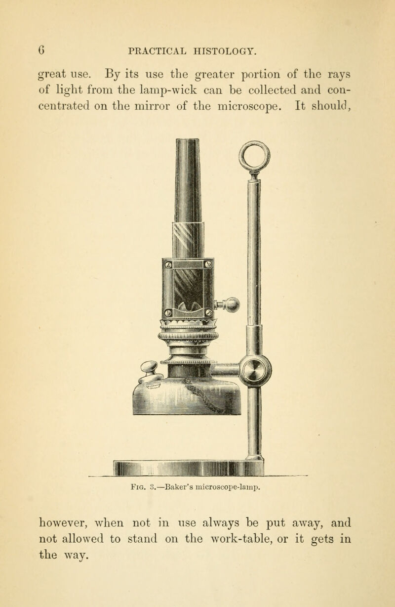 great use. By its use the greater portion of the rays of light from the lamp-wick can be collected and con- centrated on the mirror of the microscope. It should, Fig. 3.—Baker's microscope-lamp. however, when not in use always be put away, and not allowed to stand on the work-table, or it gets in the way.