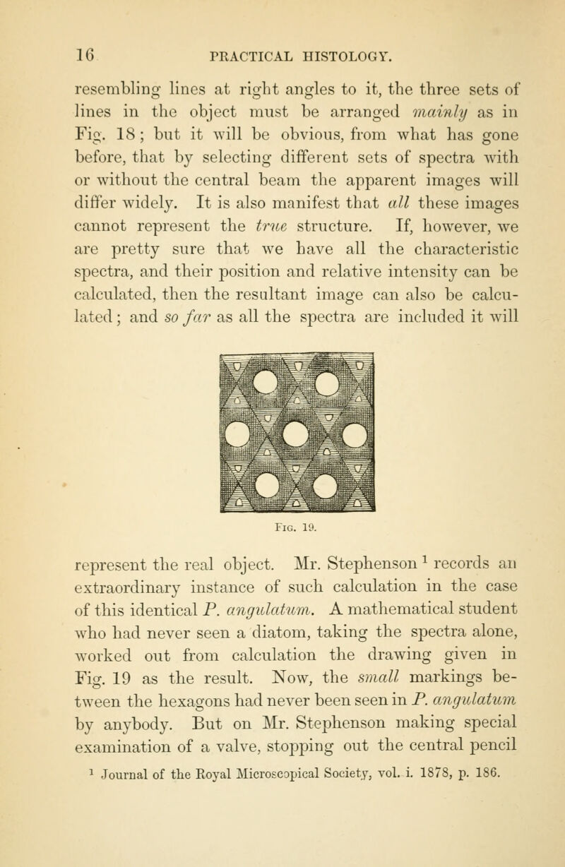 resembling lines at right angles to it, the three sets of lines in the object must be arranged mainly as in Fig. 18 ; but it will be obvious, from what has gone before, that by selecting different sets of spectra with or without the central beam the apparent images will differ widely. It is also manifest that all these images cannot represent the true structure. If, however, we are pretty sure that we have all the characteristic spectra, and their position and relative intensity can be calculated, then the resultant image can also be calcu- lated ; and so far as all the spectra are included it will Fig. 10. represent the real object. Mr. Stephenson 1 records an extraordinary instance of such calculation in the case of this identical P. angulation. A mathematical student who bad never seen a diatom, taking the spectra alone, worked out from calculation the drawing given in Fig. 19 as the result. Now, the small markings be- tween the hexagons had never been seen in P. angulatum by anybody. But on Mr. Stephenson making special examination of a valve, stopping out the central pencil 1 Journal of the Royal Microscopical Society, vol. i. 1878, p. 186.