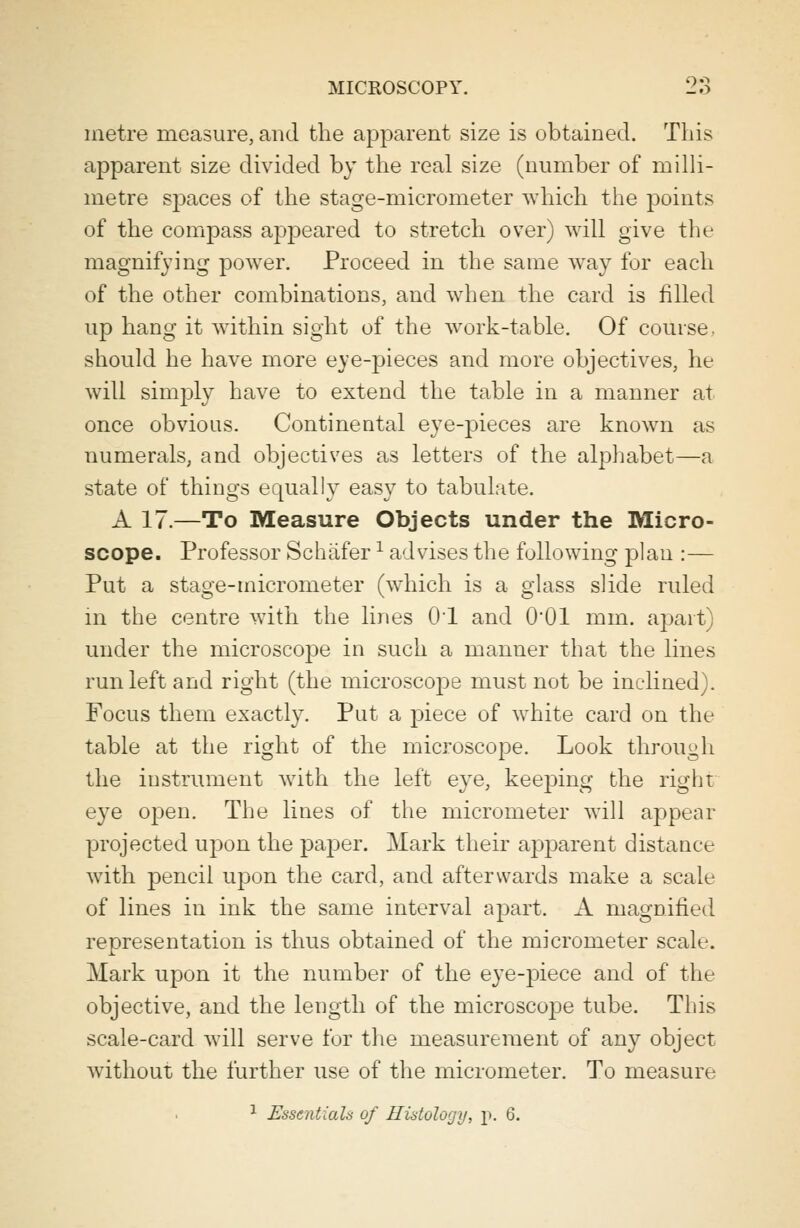 metre measure, and the apparent size is obtained. This apparent size divided by the real size (number of milli- metre spaces of the stage-micrometer which the points of the compass appeared to stretch over) will give the magnifying power. Proceed in the same way for each of the other combinations, and when the card is filled up hang it within sight of the work-table. Of course, should he have more eye-pieces and more objectives, he will simply have to extend the table in a manner at once obvious. Continental eye-pieces are known as numerals, and objectives as letters of the alphabet—a state of things equally easy to tabulate. A 17.—To Measure Objects under the Micro- scope. Professor Schafer x advises the following plan :— Put a stage-micrometer (which is a glass slide ruled in the centre with the lines 01 and O01 mm. apart) under the microscope in such a manner that the lines run left and right (the rnicroscoj)e must not be inclined). Focus them exactly. Put a piece of white card on the table at the right of the microscope. Look through the instrument with the left eye, keeping the right eye ojDen. The lines of the micrometer will appear projected upon the paper. Mark their apparent distance with pencil upon the card, and afterwards make a scale of lines in ink the same interval apart. A magnified representation is thus obtained of the micrometer scale. Mark upon it the number of the eye-piece and of the objective, and the length of the microscope tube. This scale-card will serve for the measurement of any object without the further use of the micrometer. To measure 1 Essentials of Histology, p. 6.