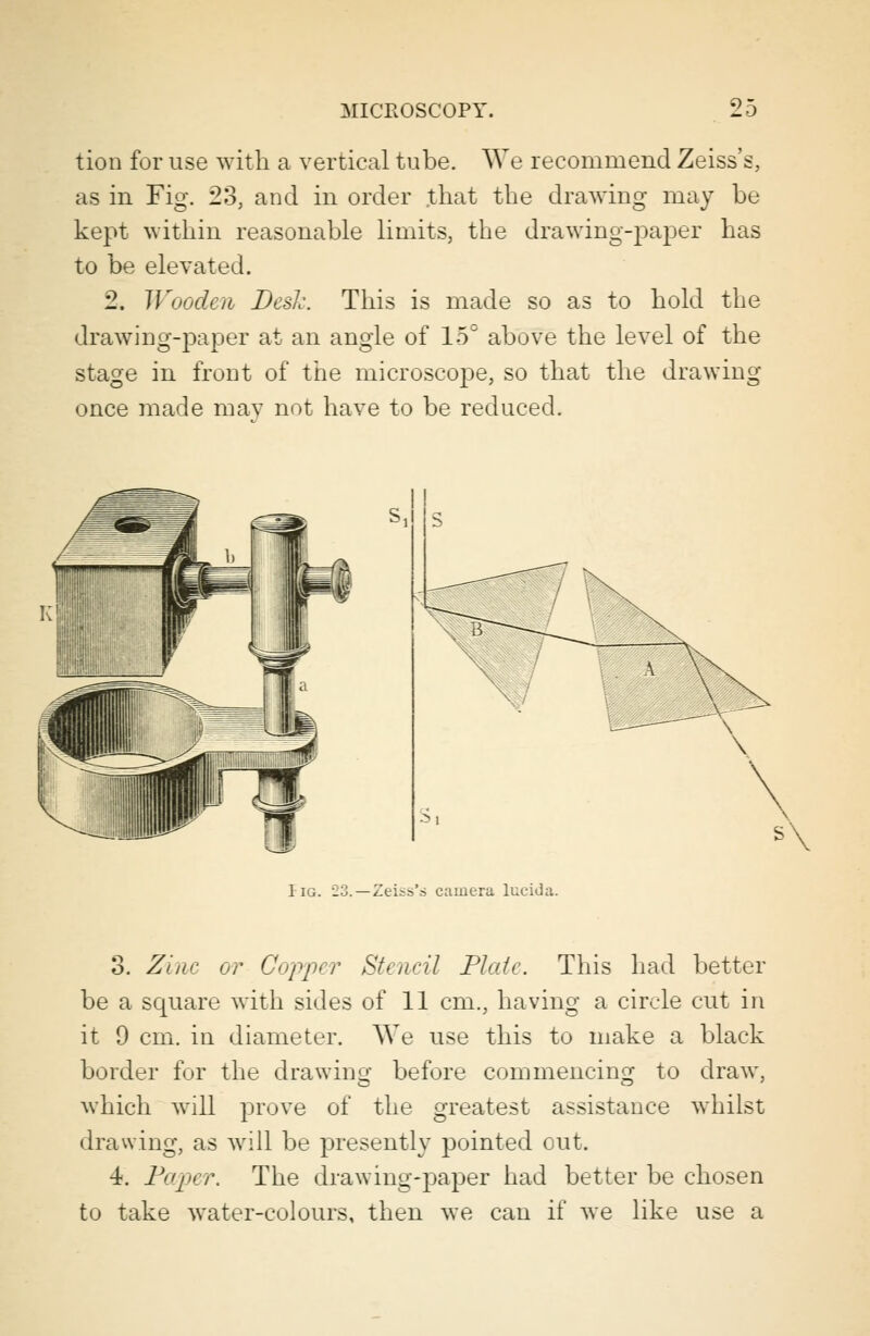 tion for use with a vertical tube. We recommend Zeiss's, as in Fig. 23, and in order that the drawing may be kept within reasonable limits, the drawing-paper has to be elevated. 2. Wooden Desk. This is made so as to hold the drawing-paper at an angle of 15° above the level of the stage in front of the microscope, so that the drawing once made may not have to be reduced. I ig. 23. —Zeiss'.s camera lucida. 3. Zinc or Copper Stencil Plate. This had better be a square with sides of 11 cm., having a circle cut in it 9 cm. in diameter. We use this to make a black border for the drawing before commencing to draw, which will prove of the greatest assistance whilst drawing, as will be presently pointed out. 4. Paper. The drawing-paper had better be chosen to take water-colours, then we can if we like use a