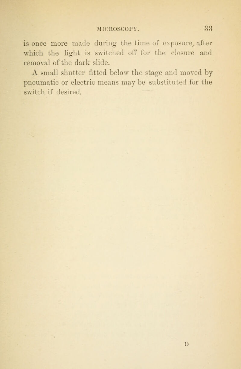 is once more made during the time of exposure, after which the lio-ht is switched off for the closure and removal of the dark slide. A small shutter fitted below the stage and moved by pneumatic or electric means may be substitute'! for the switch if desired. ])