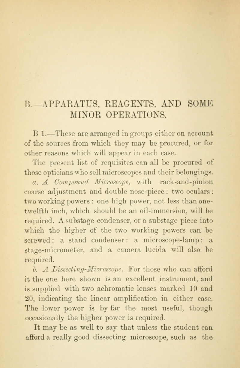 B.-APPARATUS, REAGENTS, AND SOME MINOR OPERATIONS. B 1.—These are arranged in groups either on account of the sources from which they may be procured, or for other reasons which will appear in each case. The present list of requisites can all be procured of those opticians who sell microscopes and their belongings. a. A Compound Microscope, with rack-and-pinion coarse adjustment and double nose-piece: two oculars: two working powers : one high power, not less than one- twelfth inch, which should be an oil-immersion, will be required. A substage condenser, or a substage piece into which the higher of the two working powers can be screwed: a stand condenser: a microscope-lamp: a stage-micrometer, and a camera lucida will also be required. b. A Dissecting-Microscope. For those who can afford it the one here shown is an excellent instrument, and is supplied with two achromatic lenses marked 10 and 20, indicating the linear amplification in either case. The lower power is by far the most useful, though occasionally the higher power is required. It may be as well to say that unless the student can afford a really good dissecting microscope, such as the