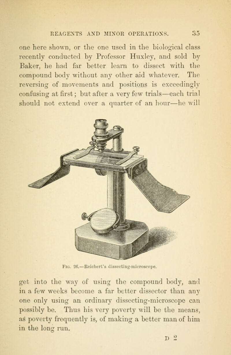 one here shown, or the one used in the biological class recently conducted by Professor Huxley, and sold b}r Baker, he had far better learn to dissect with the compound body without any other aid whatever. The reversing of movements and positions is exceedingly confusing at first; but after a very few trials—each trial should not extend over a quarter of an hour—he will Fig. 26.—Reichert's dissecting-mieroscope. get into the way of using the compound body, and in a few weeks become a far better dissector than any one only using an ordinary dissecting-microscope can possibly be. Thus his very poverty will be the means, as poverty frequently is, of making a better man of him in the loner run. D 2