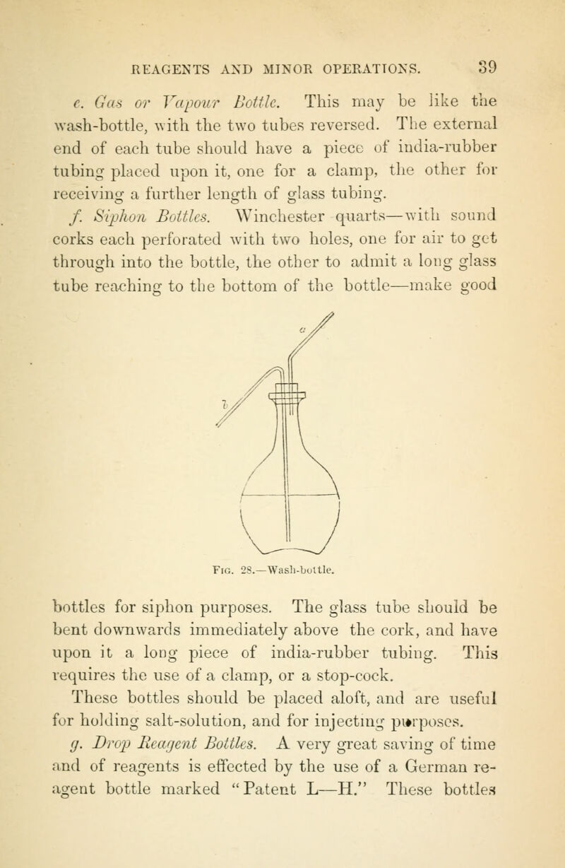 c Gas or Vapour Bottle. This may be like the wash-bottle, with the two tubes reversed. The external end of each tube should have a piece of india-rubber tubing placed upon it, one for a clamp, the other for receiving a further length of glass tubing. / Siphon Bottles. Winchester quarts—with sound corks each perforated with two holes, one for air to get through into the bottle, the other to admit a long glass tube reaching to the bottom of the bottle—make good Fro. 28.—Wash-buttle. bottles for siphon purposes. The glass tube should be bent downwards immediately above the cork, and have upon it a long piece of india-rubber tubiug. This requires the use of a clamp, or a stop-cock. These bottles should be placed aloft, and are useful for holding salt-solution, and for injecting proposes. (j. Drop Reagent Bottles. A very great saving of time and of reagents is effected by the use of a German re- agent bottle marked Patent L—H. These bottles