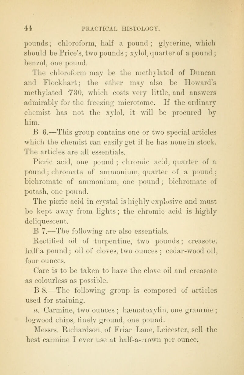 pounds; chloroform, half a pound; glycerine, which should be Price's, two pounds ; xylol, quarter of a pound; benzol, one pound. The chloroform may be the methylated of Duncan and Flockhart; the ether may also be Howard's methylated '730, which costs very little, and answers admirably for the freezing microtome. If the ordinary chemist has not the xylol, it will be procured by him. B 6.—This group contains one or two special articles which the chemist can easily get if he has none in stock. The articles are all essentials. Picric acid, one pound ; chromic acid, quarter of a pound ; chromate of ammonium, quarter of a pound; bichromate of ammonium, one pound; bichromate of potash, one pound. The picric acid in crystal is highly explosive and must be kept away from lights; the chromic acid is highly deliquescent. B 7.—The following are also essentials. Rectified oil of turpentine, two pounds; creasote, half a pound ; oil of cloves, two ounces ; cedar-wood oil, four ounces. Care is to be taken to have the clove oil and creasote as colourless as possible. B 8.—The following group is composed of articles used for staining. a. Carmine, two ounces ; hoematoxylin, one gramme; logwood chips, finely ground, one pound. Messrs. Richardson, of Friar Lane, Leicester, sell the best carmine I ever use at half-a-crown per ounce.