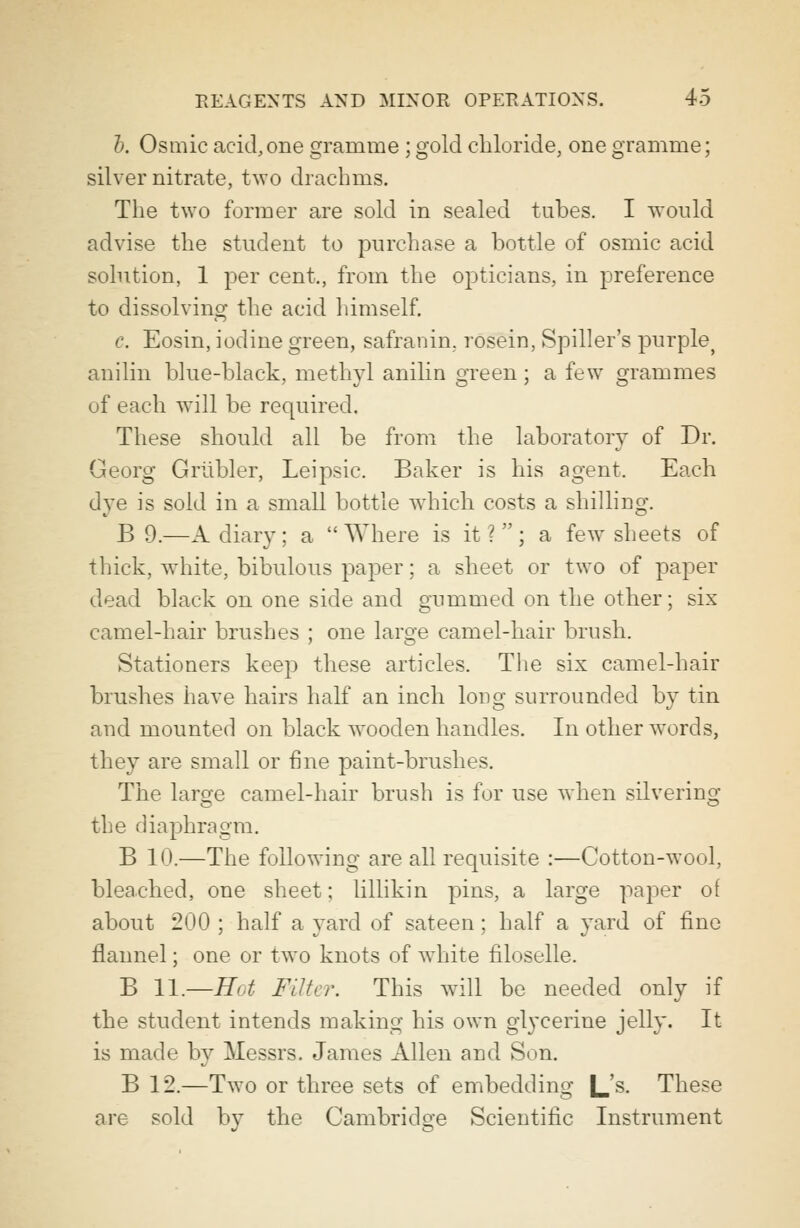 b. Osmic acid,one gramme ; gold chloride, one gramme; silver nitrate, two drachms. The two former are sold in sealed tubes. I would advise the student to purchase a bottle of osmic acid solution, 1 per cent., from the opticians, in preference to dissolving the acid himself. e. Eosin, iodine green, safranin. rosein, Spiller's purple> anilin blue-black, methyl anilin green; a few grammes of each will be required. These should all be from the laboratory of Dr. Georg Griibler, Leipsic. Baker is his agent. Each dye is sold in a small bottle which costs a shilling. B 9.—A diary ; a  Where is it ?  ; a few sheets of thick, white, bibulous paper; a sheet or two of paper dead black on one side and gummed on the other; six camel-hair brushes ; one large camel-hair brush. Stationers keep these articles. The six camel-hair brushes have hairs half an inch long surrounded by tin and mounted on black wooden handles. In other words, they are small or fine paint-brushes. The large camel-hair brush is for use when silvering the diaphragm. B 10.—The following are all requisite :—Cotton-wool, bleached, one sheet; lillikin pins, a large paper of about 200 ; half a yard of sateen; half a yard of fine flannel; one or two knots of white filoselle. B 11.—Hot Filter. This will be needed only if the student intends making his own glycerine jelly. It is made by Messrs. James Allen and Son. B 12.—Two or three sets of embedding L's. These are sold by the Cambridge Scientific Instrument