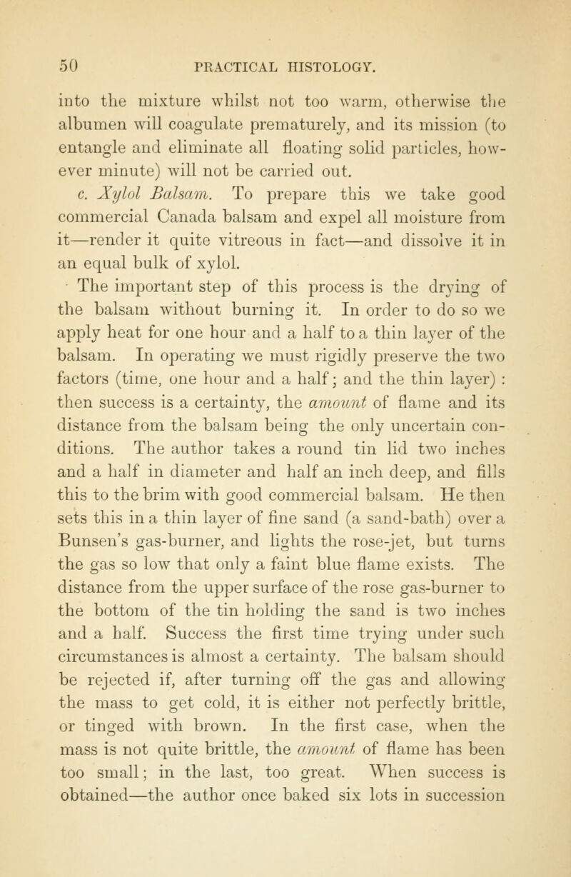 into the mixture whilst not too warm, otherwise the albumen will coagulate prematurely, and its mission (to entangle and eliminate all floating solid particles, how- ever minute) will not be carried out. c. Xylol Balsam. To prepare this we take good commercial Canada balsam and expel all moisture from it—render it quite vitreous in fact—and dissolve it in an equal bulk of xylol. The important step of this process is the drying of the balsam without burning it. In order to do so we apply heat for one hour and a half to a thin layer of the balsam. In operating wre must rigidly preserve the two factors (time, one hour and a half; and the thin layer) : then success is a certainty, the amount of flame and its distance from the balsam being the only uncertain con- ditions. The author takes a round tin lid two inches and a half in diameter and half an inch deep, and fills this to the brim with good commercial balsam. He then sets this in a thin layer of fine sand (a sand-bath) over a Bunsen's gas-burner, and lights the rose-jet, but turns the gas so low that only a faint blue flame exists. The distance from the upper surface of the rose gas-burner to the bottom of the tin holding the sand is two inches and a half. Success the first time trying under such circumstances is almost a certainty. The balsam should be rejected if, after turning off the gas and allowing the mass to get cold, it is either not perfectly brittle, or tinged with brown. In the first case, when the mass is not quite brittle, the amount of flame has been too small; in the last, too great. When success is obtained—the author once baked six lots in succession